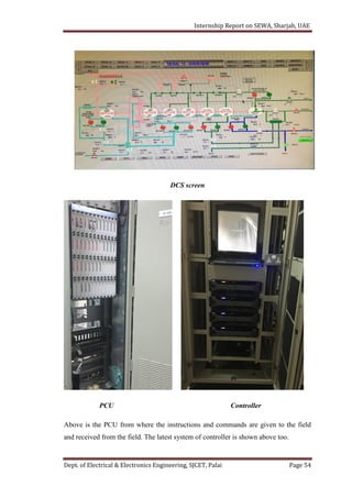 Internship Report on SEWA, Sharjah, UAE
Dept. of Electrical & Electronics Engineering, SJCET, Palai Page 54
DCS screen
PCU Controller
Above is the PCU from where the instructions and commands are given to the field
and received from the field. The latest system of controller is shown above too.
 
