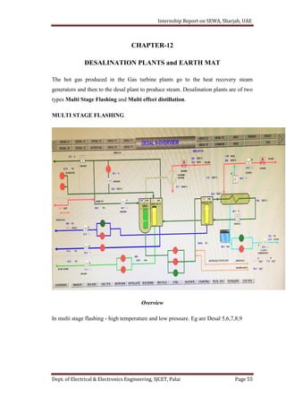 Internship Report on SEWA, Sharjah, UAE
Dept. of Electrical & Electronics Engineering, SJCET, Palai Page 55
CHAPTER-12
DESALINATION PLANTS and EARTH MAT
The hot gas produced in the Gas turbine plants go to the heat recovery steam
generators and then to the desal plant to produce steam. Desalination plants are of two
types Multi Stage Flashing and Multi effect distillation.
MULTI STAGE FLASHING
Overview
In multi stage flashing - high temperature and low pressure. Eg are Desal 5,6,7,8,9
 