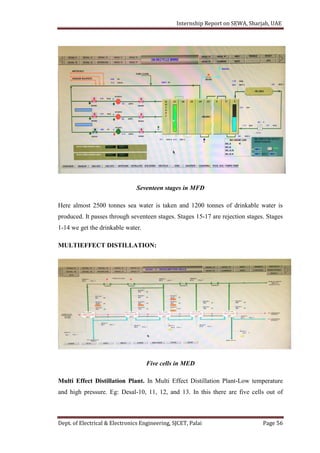 Internship Report on SEWA, Sharjah, UAE
Dept. of Electrical & Electronics Engineering, SJCET, Palai Page 56
Seventeen stages in MFD
Here almost 2500 tonnes sea water is taken and 1200 tonnes of drinkable water is
produced. It passes through seventeen stages. Stages 15-17 are rejection stages. Stages
1-14 we get the drinkable water.
MULTIEFFECT DISTILLATION:
Five cells in MED
Multi Effect Distillation Plant. In Multi Effect Distillation Plant-Low temperature
and high pressure. Eg: Desal-10, 11, 12, and 13. In this there are five cells out of
 