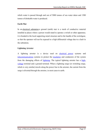 Internship Report on SEWA, Sharjah, UAE
Dept. of Electrical & Electronics Engineering, SJCET, Palai Page 57
which water is passed through and out of 5000 tonnes of sea water taken and 1500
tonnes of drinkable water is produced.
Earth Mat
In an electrical substation a ground (earth) mat is a mesh of conductive material
installed at places where a person would stand to operate a switch or other apparatus;
it is bonded to the local supporting metal structure and to the handle of the switchgear,
so that the operator will not be exposed to a high differential voltage due to a fault in
the substation.
Lightning Arrester
A lightning arrester is a device used on electrical power systems and
telecommunications systems to protect the insulation and conductors of the system
from the damaging effects of lightning. The typical lightning arrester has a high-
voltage terminal and a ground terminal. When a lightning surge (or switching surge,
which is very similar) travels along the power line to the arrester, the current from the
surge is diverted through the arrestor, in most cases to earth.
 