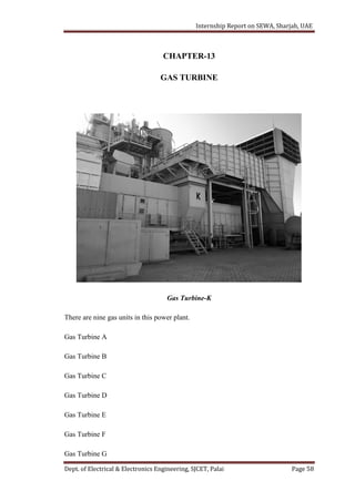 Internship Report on SEWA, Sharjah, UAE
Dept. of Electrical & Electronics Engineering, SJCET, Palai Page 58
CHAPTER-13
GAS TURBINE
Gas Turbine-K
There are nine gas units in this power plant.
Gas Turbine A
Gas Turbine B
Gas Turbine C
Gas Turbine D
Gas Turbine E
Gas Turbine F
Gas Turbine G
 