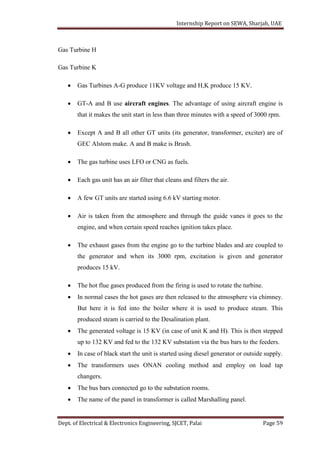 Internship Report on SEWA, Sharjah, UAE
Dept. of Electrical & Electronics Engineering, SJCET, Palai Page 59
Gas Turbine H
Gas Turbine K
 Gas Turbines A-G produce 11KV voltage and H,K produce 15 KV.
 GT-A and B use aircraft engines. The advantage of using aircraft engine is
that it makes the unit start in less than three minutes with a speed of 3000 rpm.
 Except A and B all other GT units (its generator, transformer, exciter) are of
GEC Alstom make. A and B make is Brush.
 The gas turbine uses LFO or CNG as fuels.
 Each gas unit has an air filter that cleans and filters the air.
 A few GT units are started using 6.6 kV starting motor.
 Air is taken from the atmosphere and through the guide vanes it goes to the
engine, and when certain speed reaches ignition takes place.
 The exhaust gases from the engine go to the turbine blades and are coupled to
the generator and when its 3000 rpm, excitation is given and generator
produces 15 kV.
 The hot flue gases produced from the firing is used to rotate the turbine.
 In normal cases the hot gases are then released to the atmosphere via chimney.
But here it is fed into the boiler where it is used to produce steam. This
produced steam is carried to the Desalination plant.
 The generated voltage is 15 KV (in case of unit K and H). This is then stepped
up to 132 KV and fed to the 132 KV substation via the bus bars to the feeders.
 In case of black start the unit is started using diesel generator or outside supply.
 The transformers uses ONAN cooling method and employ on load tap
changers.
 The bus bars connected go to the substation rooms.
 The name of the panel in transformer is called Marshalling panel.
 