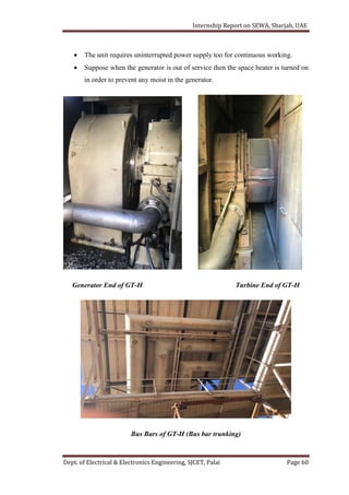 Internship Report on SEWA, Sharjah, UAE
Dept. of Electrical & Electronics Engineering, SJCET, Palai Page 60
 The unit requires uninterrupted power supply too for continuous working.
 Suppose when the generator is out of service then the space heater is turned on
in order to prevent any moist in the generator.
Generator End of GT-H Turbine End of GT-H
Bus Bars of GT-H (Bus bar trunking)
 