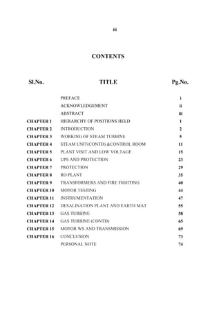 iii
CONTENTS
Sl.No. TITLE Pg.No.
PREFACE i
ACKNOWLEDGEMENT ii
ABSTRACT iii
CHAPTER 1 HIERARCHY OF POSITIONS HELD 1
CHAPTER 2 INTRODUCTION 2
CHAPTER 3 WORKING OF STEAM TURBINE 5
CHAPTER 4 STEAM UNIT(CONTD) &CONTROL ROOM 11
CHAPTER 5 PLANT VISIT AND LOW VOLTAGE 15
CHAPTER 6 UPS AND PROTECTION 23
CHAPTER 7 PROTECTION 29
CHAPTER 8 RO PLANT 35
CHAPTER 9 TRANSFORMERS AND FIRE FIGHTING 40
CHAPTER 10 MOTOR TESTING 44
CHAPTER 11 INSTRUMENTATION 47
CHAPTER 12 DESALINATION PLANT AND EARTH MAT 55
CHAPTER 13 GAS TURBINE 58
CHAPTER 14 GAS TURBINE (CONTD) 65
CHAPTER 15 MOTOR WS AND TRANSMISSION 69
CHAPTER 16 CONCLUSION 73
PERSONAL NOTE 74
 