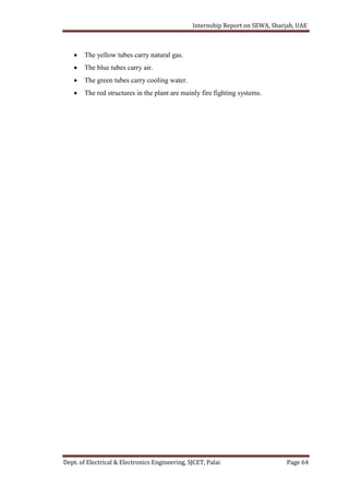 Internship Report on SEWA, Sharjah, UAE
Dept. of Electrical & Electronics Engineering, SJCET, Palai Page 64
 The yellow tubes carry natural gas.
 The blue tubes carry air.
 The green tubes carry cooling water.
 The red structures in the plant are mainly fire fighting systems.
 
