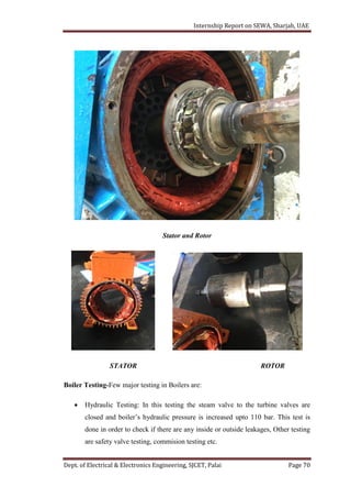 Internship Report on SEWA, Sharjah, UAE
Dept. of Electrical & Electronics Engineering, SJCET, Palai Page 70
Stator and Rotor
STATOR ROTOR
Boiler Testing-Few major testing in Boilers are:
 Hydraulic Testing: In this testing the steam valve to the turbine valves are
closed and boiler’s hydraulic pressure is increased upto 110 bar. This test is
done in order to check if there are any inside or outside leakages, Other testing
are safety valve testing, commision testing etc.
 