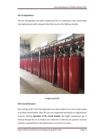 Internship Report on SEWA, Sharjah, UAE
Dept. of Electrical & Electronics Engineering, SJCET, Palai Page 71
Fire Extinguishers:
The fire extinguishers are either compressed CO2 or compressed water stored under
very high pressure and is released when there occurs a fire fighting situation.
Compressed CO2
SF6 Circuit Breakers
The working of SF6 CB of first generation was quite simple it is to some extent similar
to air blast circuit breaker. Here SF6 gas was compressed and stored in a high pressure
reservoir. During operation of SF6 circuit breaker this highly compressed gas is
released through the arc in breaker and collected to relatively low pressure reservoir
and then it pumped back to the high pressure reservoir for re utilize.
 