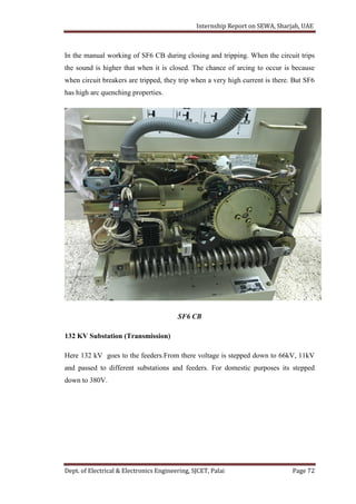 Internship Report on SEWA, Sharjah, UAE
Dept. of Electrical & Electronics Engineering, SJCET, Palai Page 72
In the manual working of SF6 CB during closing and tripping. When the circuit trips
the sound is higher that when it is closed. The chance of arcing to occur is because
when circuit breakers are tripped, they trip when a very high current is there. But SF6
has high arc quenching properties.
SF6 CB
132 KV Substation (Transmission)
Here 132 kV goes to the feeders.From there voltage is stepped down to 66kV, 11kV
and passed to different substations and feeders. For domestic purposes its stepped
down to 380V.
 
