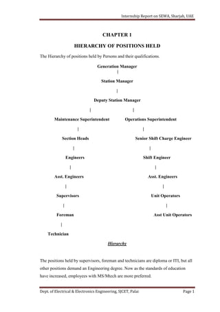 Internship Report on SEWA, Sharjah, UAE
Dept. of Electrical & Electronics Engineering, SJCET, Palai Page 1
CHAPTER 1
HIERARCHY OF POSITIONS HELD
The Hierarchy of positions held by Persons and their qualifications.
Generation Manager
|
Station Manager
|
Deputy Station Manager
| |
Maintenance Superintendent Operations Superintendent
| |
Section Heads Senior Shift Charge Engineer
| |
Engineers Shift Engineer
| |
Asst. Engineers Asst. Engineers
| |
Supervisors Unit Operators
| |
Foreman Asst Unit Operators
|
Technician
Hierarchy
The positions held by supervisors, foreman and technicians are diploma or ITI, but all
other positions demand an Engineering degree. Now as the standards of education
have increased, employees with MS/Mtech are more preferred.
 