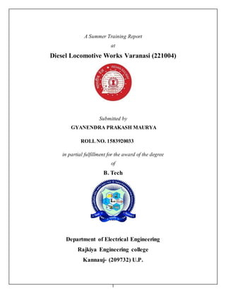 1
A Summer Training Report
at
Diesel Locomotive Works Varanasi (221004)
Submitted by
GYANENDRA PRAKASH MAURYA
ROLL NO. 1583920033
in partial fulfillment for the award of the degree
of
B. Tech
Department of Electrical Engineering
Rajkiya Engineering college
Kannauj- (209732) U.P.
 