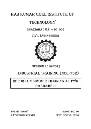 RAJ KUMAR GOEL INSTITUTE OF
Technology
GHAZIABAD U.P. – 201003
CIVIL ENGINEERING
SESSION:2018-2019
INDUSTRIAL TRAINING (NCE-752)
REPORT ON SUMMER TRAINING AT PWD
RAEBARELI
SUBMITTED BY: SUBMITTED TO:
RATNESH KUSHWAHA DEPT. OF CIVIL ENGG.
 