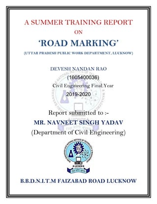 A SUMMER TRAINING REPORT
ON
‘ROAD MARKING’
(UTTAR PRADESH PUBLIC WORK DEPARTMENT, LUCKNOW)
DEVESH NANDAN RAO
(1605400036)
Civil Engineering Final Year
2019-2020
Report submitted to :-
MR. NAVNEET SINGH YADAV
(Department of Civil Engineering)
B.B.D.N.I.T.M FAIZABAD ROAD LUCKNOW
 