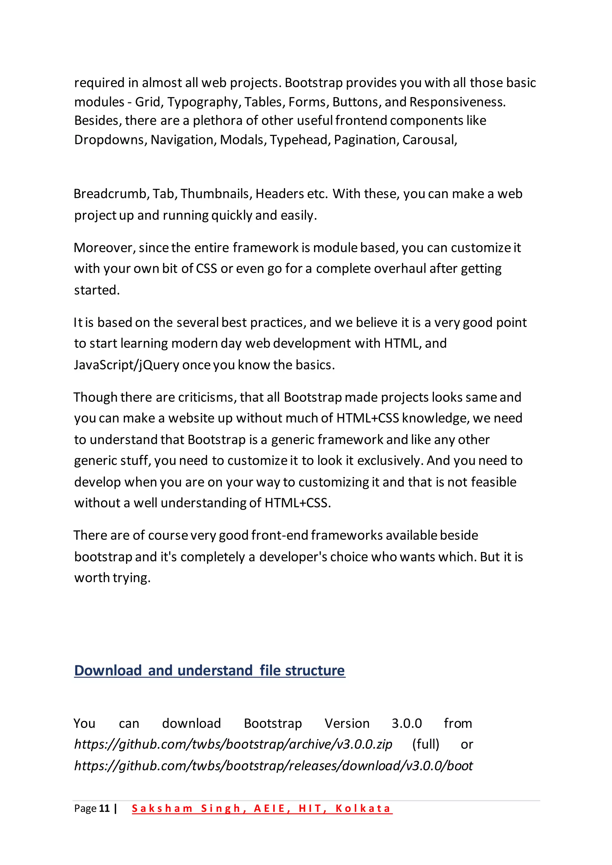 Page 11 | S a k s h a m S i n g h , A E I E , H I T , K o l k a t a
required in almost all web projects. Bootstrap provides you with all those basic
modules - Grid, Typography, Tables, Forms, Buttons, and Responsiveness.
Besides, there are a plethora of other usefulfrontend components like
Dropdowns, Navigation, Modals, Typehead, Pagination, Carousal,
Breadcrumb, Tab, Thumbnails, Headers etc. With these, you can make a web
projectup and running quickly and easily.
Moreover, sincethe entire framework is modulebased, you can customizeit
with your own bit of CSS or even go for a complete overhaul after getting
started.
Itis based on the severalbest practices, and we believe it is a very good point
to start learning modern day web development with HTML, and
JavaScript/jQuery onceyou know the basics.
Though there are criticisms, that all Bootstrap made projects looks sameand
you can make a website up without much of HTML+CSS knowledge, we need
to understand that Bootstrap is a generic framework and like any other
generic stuff, you need to customizeit to look it exclusively. And you need to
develop when you are on your way to customizing it and that is not feasible
without a well understanding of HTML+CSS.
There are of coursevery good front-end frameworks availablebeside
bootstrap and it's completely a developer's choice who wants which. But it is
worth trying.
Download and understand file structure
You can download Bootstrap Version 3.0.0 from
https://github.com/twbs/bootstrap/archive/v3.0.0.zip (full) or
https://github.com/twbs/bootstrap/releases/download/v3.0.0/boot
 