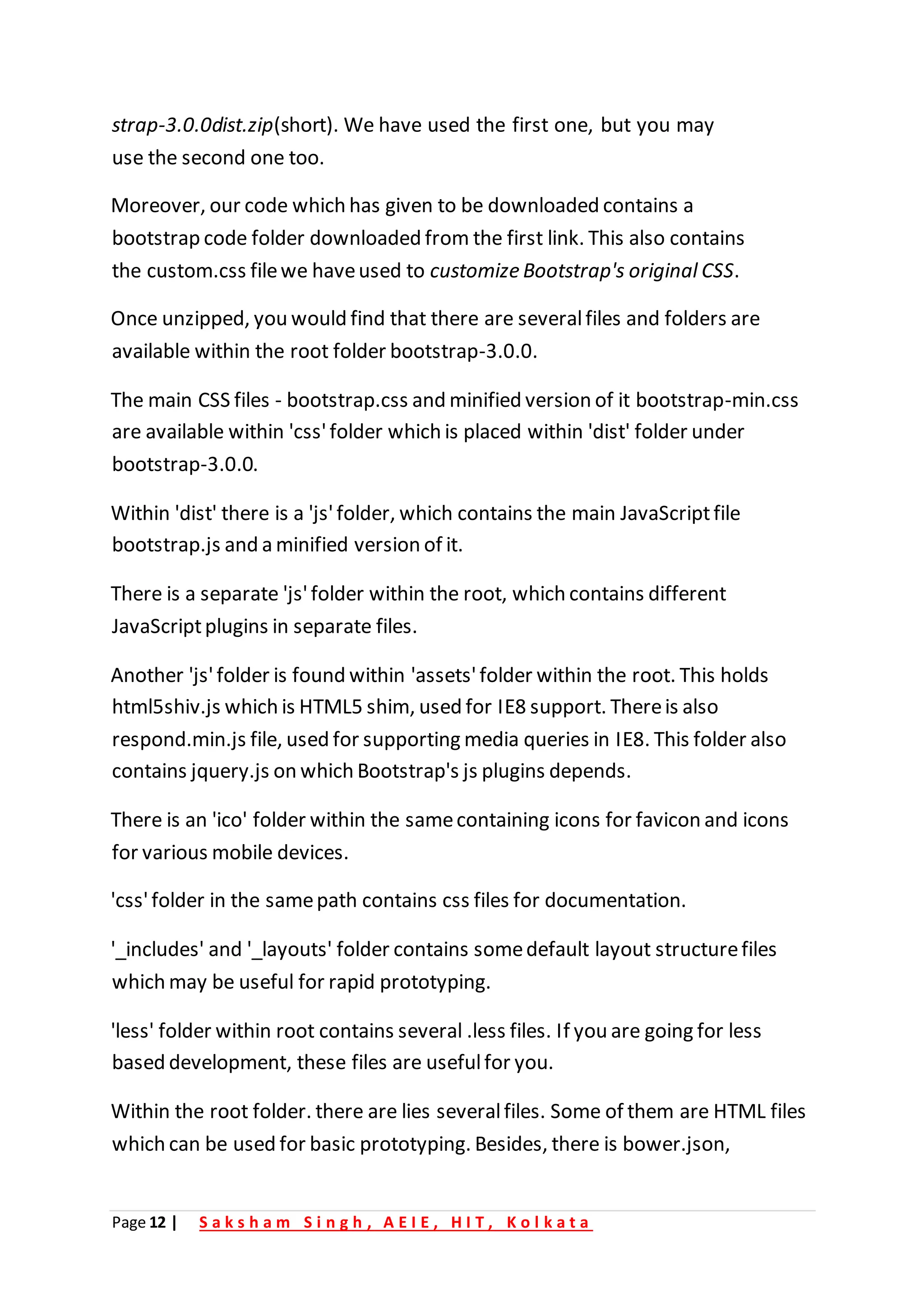 Page 12 | S a k s h a m S i n g h , A E I E , H I T , K o l k a t a
strap-3.0.0dist.zip(short). We have used the first one, but you may
use the second one too.
Moreover, our code which has given to be downloaded contains a
bootstrap code folder downloaded from the first link. This also contains
the custom.css filewe haveused to customize Bootstrap's original CSS.
Once unzipped, you would find that there are severalfiles and folders are
available within the root folder bootstrap-3.0.0.
The main CSS files - bootstrap.css and minified version of it bootstrap-min.css
are available within 'css'folder which is placed within 'dist' folder under
bootstrap-3.0.0.
Within 'dist' there is a 'js'folder, which contains the main JavaScriptfile
bootstrap.js and a minified version of it.
There is a separate 'js'folder within the root, which contains different
JavaScriptplugins in separate files.
Another 'js'folder is found within 'assets'folder within the root. This holds
html5shiv.js which is HTML5 shim, used for IE8 support. Thereis also
respond.min.js file, used for supporting media queries in IE8. This folder also
contains jquery.js on which Bootstrap's js plugins depends.
There is an 'ico' folder within the samecontaining icons for favicon and icons
for various mobile devices.
'css'folder in the samepath contains css files for documentation.
'_includes' and '_layouts' folder contains somedefault layout structurefiles
which may be useful for rapid prototyping.
'less' folder within root contains several .less files. If you are going for less
based development, these files are usefulfor you.
Within the root folder. there are lies severalfiles. Some of them are HTML files
which can be used for basic prototyping. Besides, there is bower.json,
 