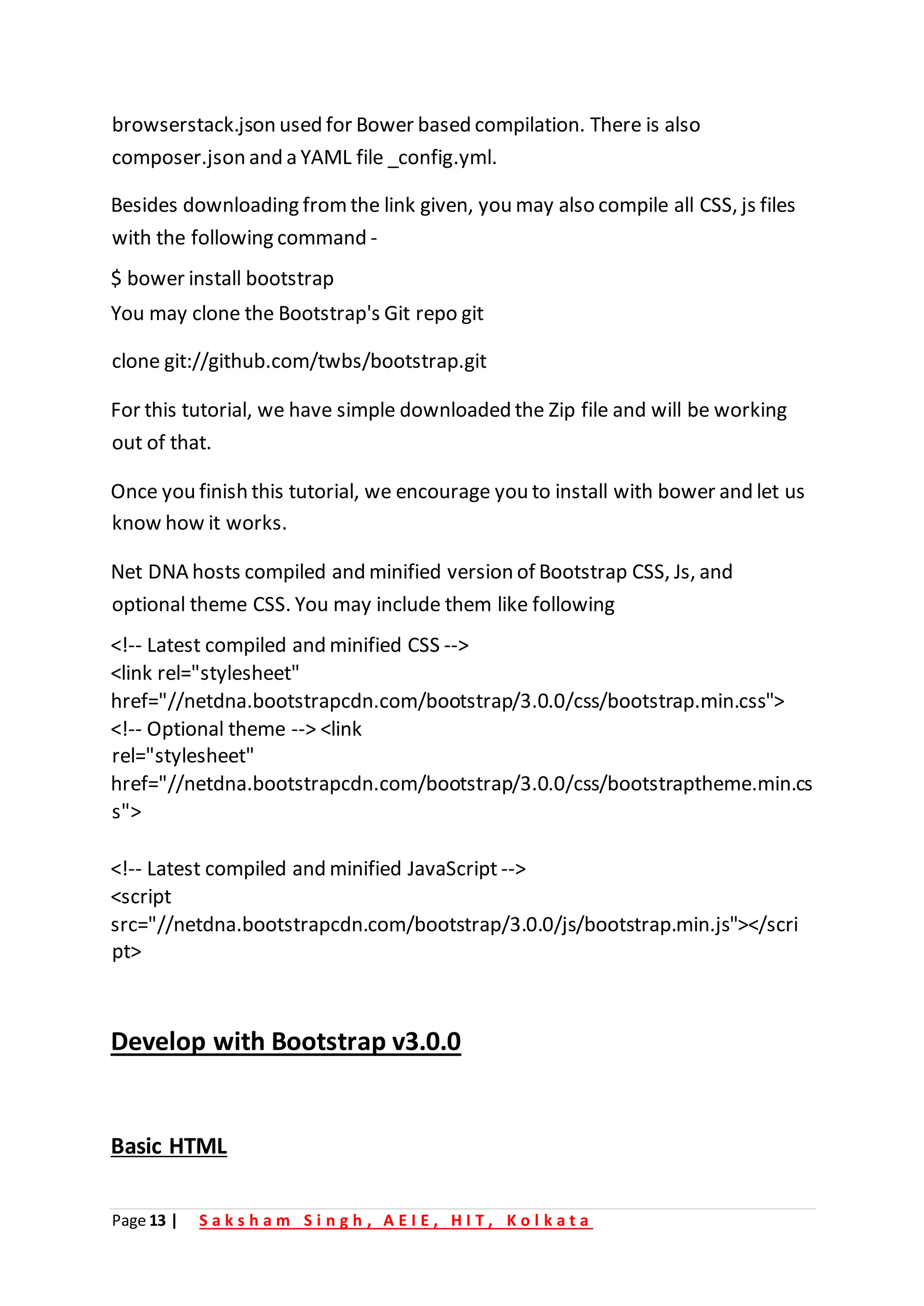Page 13 | S a k s h a m S i n g h , A E I E , H I T , K o l k a t a
browserstack.json used for Bower based compilation. There is also
composer.json and a YAML file _config.yml.
Besides downloading fromthe link given, you may also compile all CSS, js files
with the following command -
$ bower install bootstrap
You may clone the Bootstrap's Git repo git
clone git://github.com/twbs/bootstrap.git
For this tutorial, we have simple downloaded the Zip file and will be working
out of that.
Once you finish this tutorial, we encourage you to install with bower and let us
know how it works.
Net DNA hosts compiled and minified version of Bootstrap CSS, Js, and
optional theme CSS. You may include them like following
<!-- Latest compiled and minified CSS -->
<link rel="stylesheet"
href="//netdna.bootstrapcdn.com/bootstrap/3.0.0/css/bootstrap.min.css">
<!-- Optional theme --> <link
rel="stylesheet"
href="//netdna.bootstrapcdn.com/bootstrap/3.0.0/css/bootstraptheme.min.cs
s">
<!-- Latest compiled and minified JavaScript -->
<script
src="//netdna.bootstrapcdn.com/bootstrap/3.0.0/js/bootstrap.min.js"></scri
pt>
Develop with Bootstrap v3.0.0
Basic HTML
 