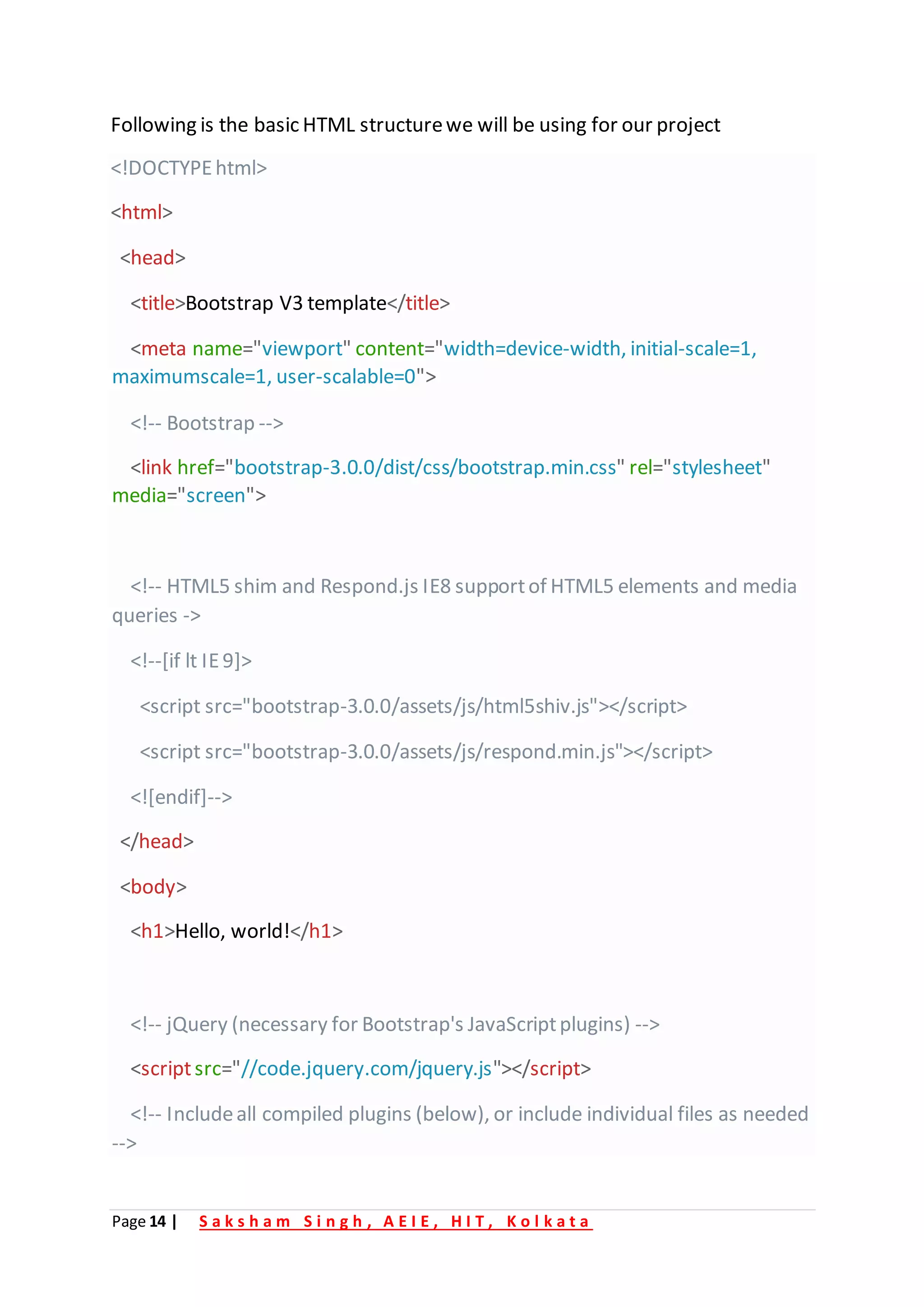 Page 14 | S a k s h a m S i n g h , A E I E , H I T , K o l k a t a
Following is the basic HTML structurewe will be using for our project
<!DOCTYPEhtml>
<html>
<head>
<title>Bootstrap V3 template</title>
<meta name="viewport" content="width=device-width, initial-scale=1,
maximumscale=1, user-scalable=0">
<!-- Bootstrap -->
<link href="bootstrap-3.0.0/dist/css/bootstrap.min.css" rel="stylesheet"
media="screen">
<!-- HTML5 shim and Respond.js IE8 supportof HTML5 elements and media
queries ->
<!--[if lt IE9]>
<script src="bootstrap-3.0.0/assets/js/html5shiv.js"></script>
<script src="bootstrap-3.0.0/assets/js/respond.min.js"></script>
<![endif]-->
</head>
<body>
<h1>Hello, world!</h1>
<!-- jQuery (necessary for Bootstrap's JavaScriptplugins) -->
<scriptsrc="//code.jquery.com/jquery.js"></script>
<!-- Includeall compiled plugins (below), or include individual files as needed
-->
 