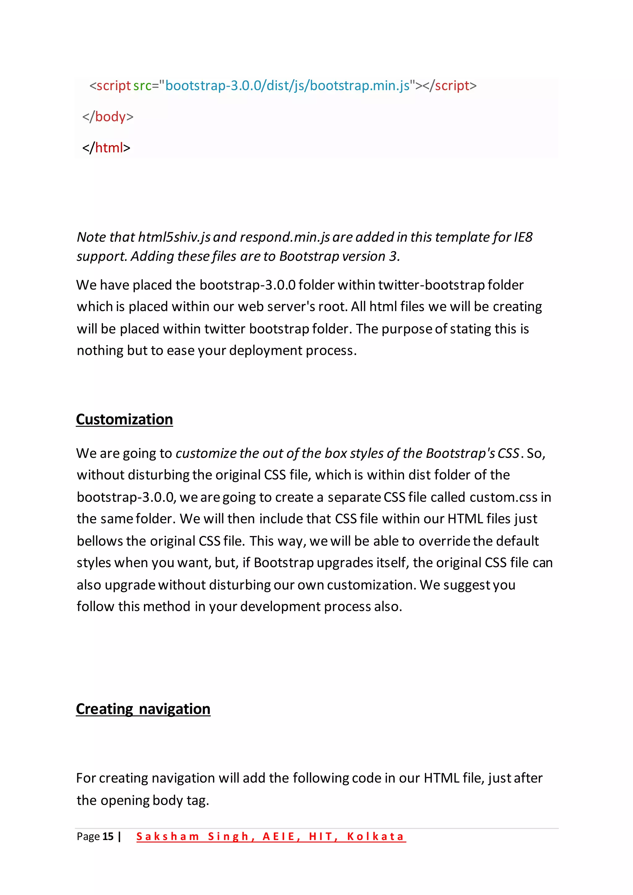 Page 15 | S a k s h a m S i n g h , A E I E , H I T , K o l k a t a
<scriptsrc="bootstrap-3.0.0/dist/js/bootstrap.min.js"></script>
</body>
</html>
Note that html5shiv.jsand respond.min.jsare added in this template for IE8
support. Adding these files are to Bootstrap version 3.
We have placed the bootstrap-3.0.0 folder within twitter-bootstrap folder
which is placed within our web server's root. All html files we will be creating
will be placed within twitter bootstrap folder. The purposeof stating this is
nothing but to ease your deployment process.
Customization
We are going to customize the out of the box styles of the Bootstrap'sCSS. So,
without disturbing the original CSS file, which is within dist folder of the
bootstrap-3.0.0, wearegoing to create a separateCSS file called custom.css in
the samefolder. We will then include that CSS file within our HTML files just
bellows the original CSS file. This way, wewill be able to overridethe default
styles when you want, but, if Bootstrap upgrades itself, the original CSS file can
also upgradewithout disturbing our own customization. We suggestyou
follow this method in your development process also.
Creating navigation
For creating navigation will add the following code in our HTML file, justafter
the opening body tag.
 