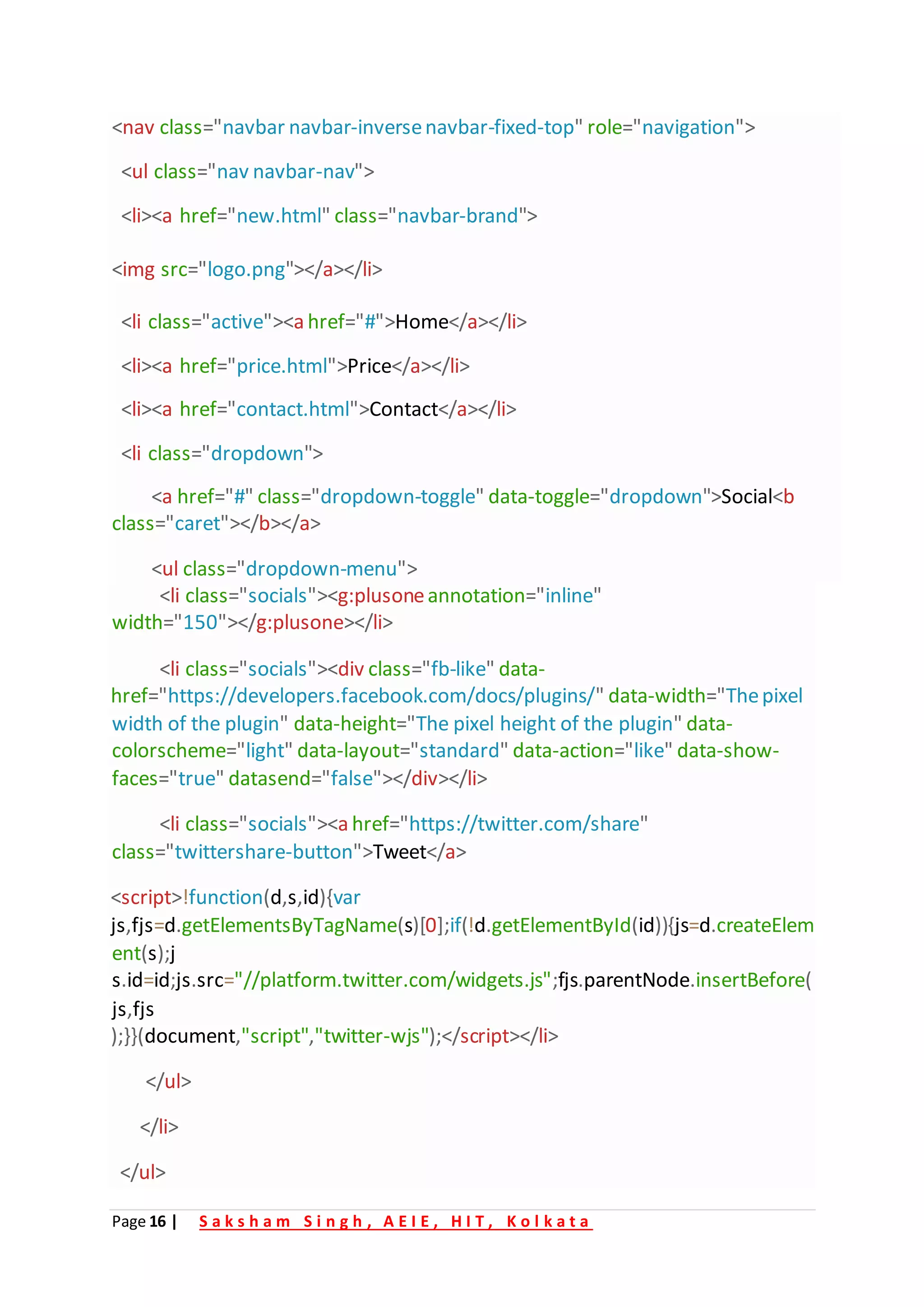 Page 16 | S a k s h a m S i n g h , A E I E , H I T , K o l k a t a
<nav class="navbar navbar-inversenavbar-fixed-top" role="navigation">
<ul class="nav navbar-nav">
<li><a href="new.html" class="navbar-brand">
<img src="logo.png"></a></li>
<li class="active"><a href="#">Home</a></li>
<li><a href="price.html">Price</a></li>
<li><a href="contact.html">Contact</a></li>
<li class="dropdown">
<a href="#" class="dropdown-toggle" data-toggle="dropdown">Social<b
class="caret"></b></a>
<ul class="dropdown-menu">
<li class="socials"><g:plusoneannotation="inline"
width="150"></g:plusone></li>
<li class="socials"><div class="fb-like" data-
href="https://developers.facebook.com/docs/plugins/" data-width="Thepixel
width of the plugin" data-height="The pixel height of the plugin" data-
colorscheme="light" data-layout="standard" data-action="like" data-show-
faces="true" datasend="false"></div></li>
<li class="socials"><a href="https://twitter.com/share"
class="twittershare-button">Tweet</a>
<script>!function(d,s,id){var
js,fjs=d.getElementsByTagName(s)[0];if(!d.getElementById(id)){js=d.createElem
ent(s);j
s.id=id;js.src="//platform.twitter.com/widgets.js";fjs.parentNode.insertBefore(
js,fjs
);}}(document,"script","twitter-wjs");</script></li>
</ul>
</li>
</ul>
 