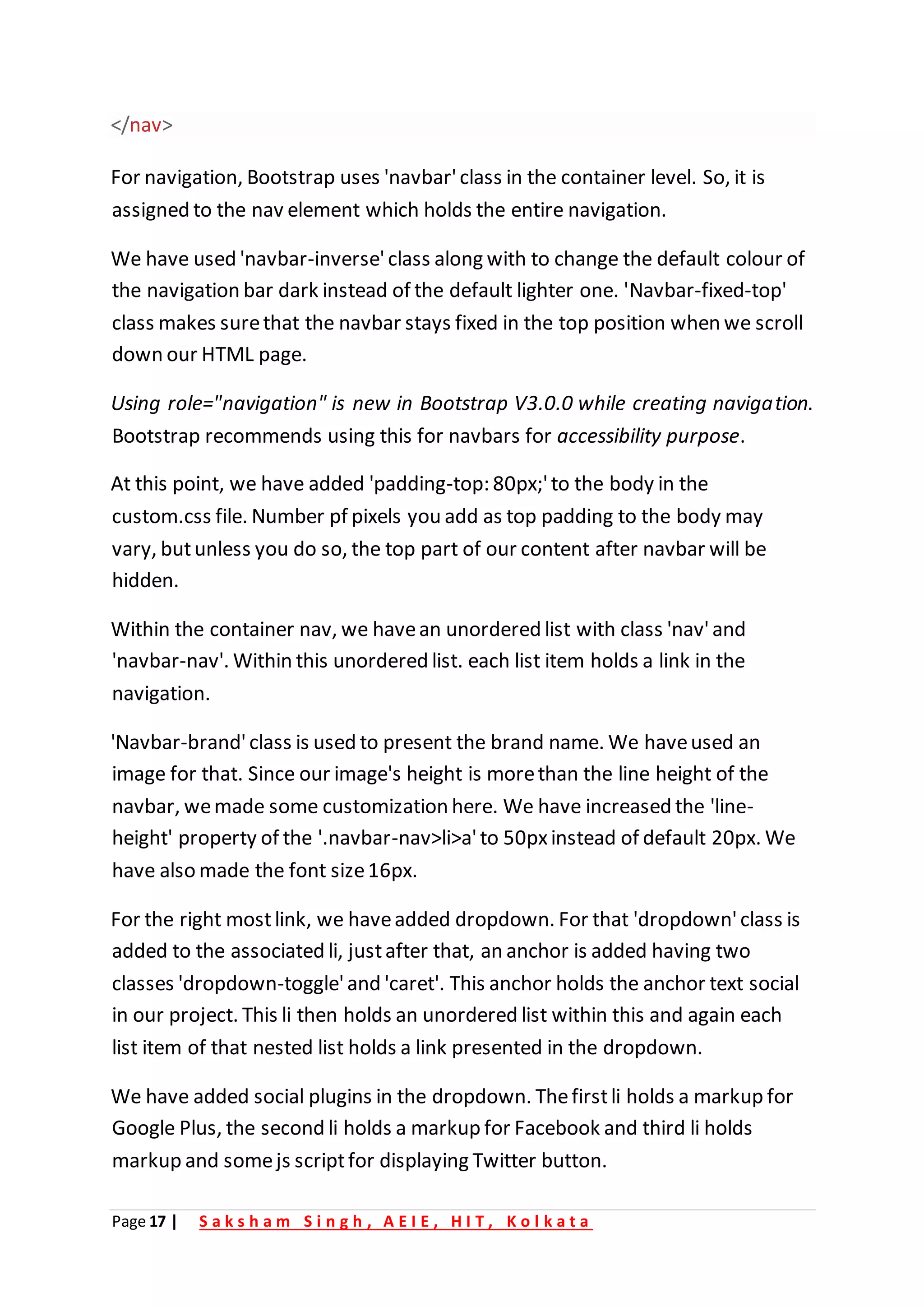 Page 17 | S a k s h a m S i n g h , A E I E , H I T , K o l k a t a
</nav>
For navigation, Bootstrap uses 'navbar'class in the container level. So, it is
assigned to the nav element which holds the entire navigation.
We have used 'navbar-inverse'class along with to change the default colour of
the navigation bar dark instead of the default lighter one. 'Navbar-fixed-top'
class makes surethat the navbar stays fixed in the top position when we scroll
down our HTML page.
Using role="navigation" is new in Bootstrap V3.0.0 while creating navigation.
Bootstrap recommends using this for navbars for accessibility purpose.
At this point, we have added 'padding-top: 80px;'to the body in the
custom.css file. Number pf pixels you add as top padding to the body may
vary, butunless you do so, the top part of our content after navbar will be
hidden.
Within the container nav, we havean unordered list with class 'nav'and
'navbar-nav'. Within this unordered list. each list item holds a link in the
navigation.
'Navbar-brand'class is used to present the brand name. We haveused an
image for that. Since our image's height is morethan the line height of the
navbar, wemade some customization here. We have increased the 'line-
height' property of the '.navbar-nav>li>a'to 50pxinstead of default 20px. We
have also made the font size16px.
For the right mostlink, we haveadded dropdown. For that 'dropdown'class is
added to the associated li, justafter that, an anchor is added having two
classes 'dropdown-toggle'and 'caret'. This anchor holds the anchor text social
in our project. This li then holds an unordered list within this and again each
list item of that nested list holds a link presented in the dropdown.
We have added social plugins in the dropdown. Thefirstli holds a markup for
Google Plus, the second li holds a markup for Facebook and third li holds
markup and somejs scriptfor displaying Twitter button.
 