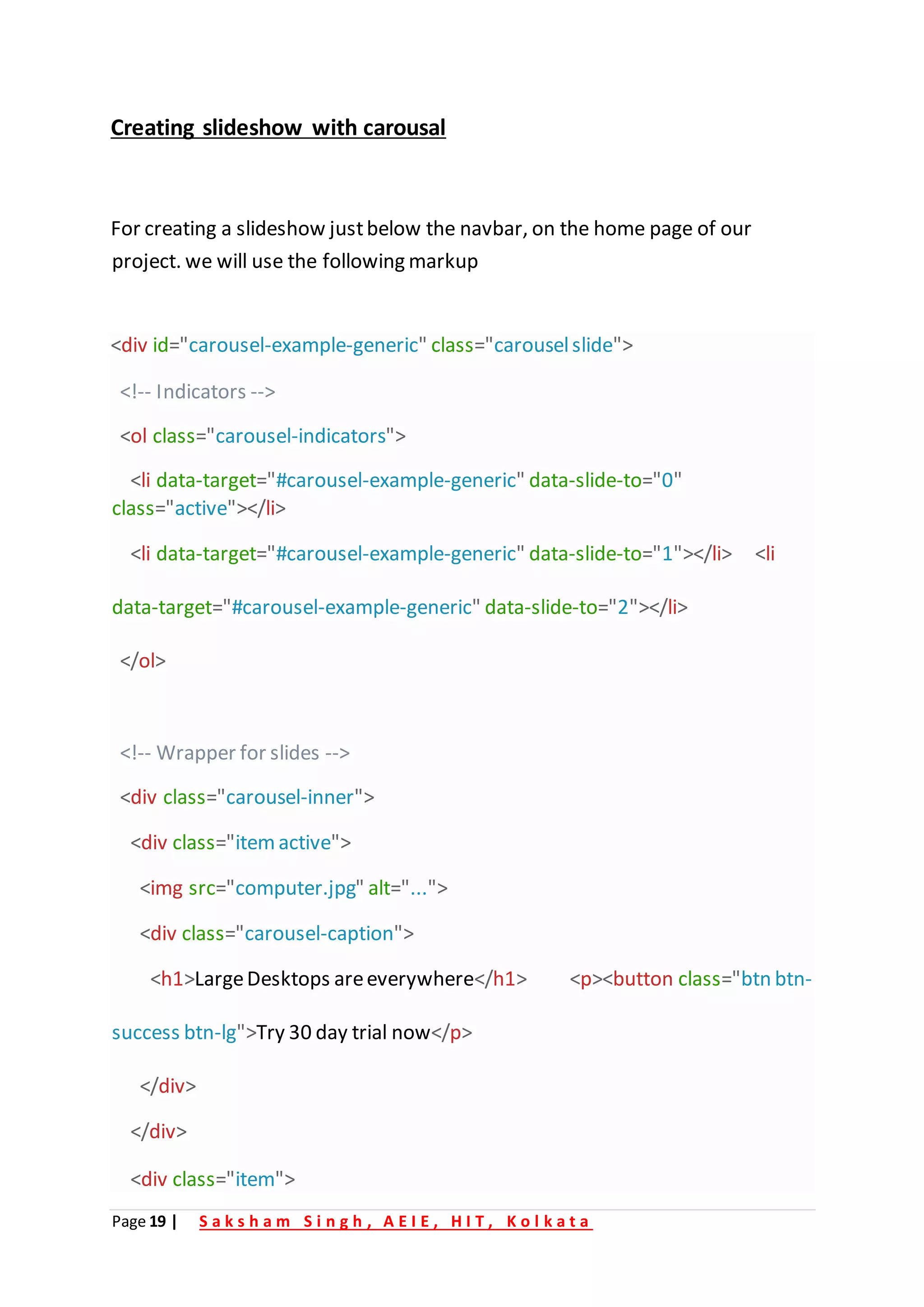 Page 19 | S a k s h a m S i n g h , A E I E , H I T , K o l k a t a
Creating slideshow with carousal
For creating a slideshow justbelow the navbar, on the home page of our
project. we will use the following markup
<div id="carousel-example-generic" class="carouselslide">
<!-- Indicators -->
<ol class="carousel-indicators">
<li data-target="#carousel-example-generic" data-slide-to="0"
class="active"></li>
<li data-target="#carousel-example-generic" data-slide-to="1"></li> <li
data-target="#carousel-example-generic" data-slide-to="2"></li>
</ol>
<!-- Wrapper for slides -->
<div class="carousel-inner">
<div class="itemactive">
<img src="computer.jpg" alt="...">
<div class="carousel-caption">
<h1>LargeDesktops areeverywhere</h1> <p><button class="btn btn-
success btn-lg">Try 30 day trial now</p>
</div>
</div>
<div class="item">
 
