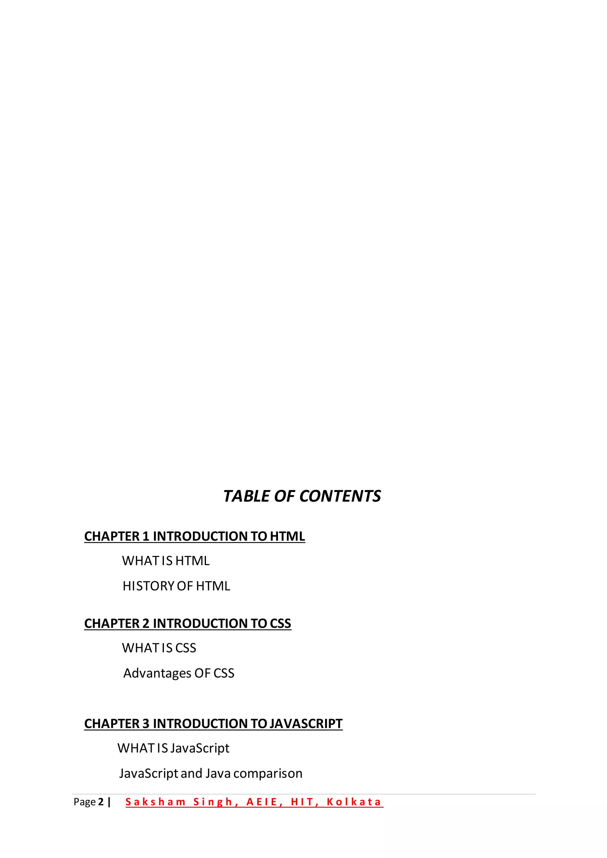 Page 2 | S a k s h a m S i n g h , A E I E , H I T , K o l k a t a
TABLE OF CONTENTS
CHAPTER 1 INTRODUCTION TO HTML
WHATIS HTML
HISTORYOF HTML
CHAPTER 2 INTRODUCTION TO CSS
WHATIS CSS
Advantages OF CSS
CHAPTER 3 INTRODUCTION TO JAVASCRIPT
WHATIS JavaScript
JavaScriptand Java comparison
 