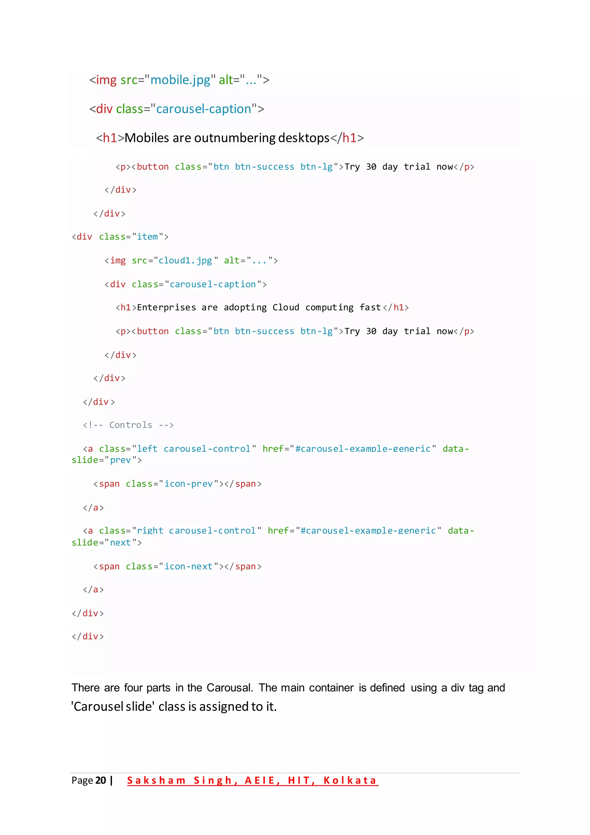 Page 20 | S a k s h a m S i n g h , A E I E , H I T , K o l k a t a
<img src="mobile.jpg" alt="...">
<div class="carousel-caption">
<h1>Mobiles are outnumbering desktops</h1>
'Carouselslide' class is assigned to it.
<p><button class="btn btn-success btn-lg">Try 30 day trial now</p>
</div>
/
< div>
<div class "
= item">
<img src "
= cloud1.jpg" alt "
= ...">
<div class="carousel-caption">
<h1>Enterprises are adopting Cloud computing fast</h1>
<p><button class "
= btn btn-success btn-lg">Try 30 day trial now /
< p>
/
< div>
</div>
/
< div>
-->
Controls
<!--
<a class="left carousel-control" href="#carousel-example-generic" data-
slide "
= prev">
<span class "
= icon-prev"></span>
/
< a>
<a class="right carousel-control" href="#carousel-example-generic" data-
slide="next">
<span class="icon-next"></span>
</a>
</div>
</div>
There are four parts in the Carousal. The main container is defined using a div tag and
 