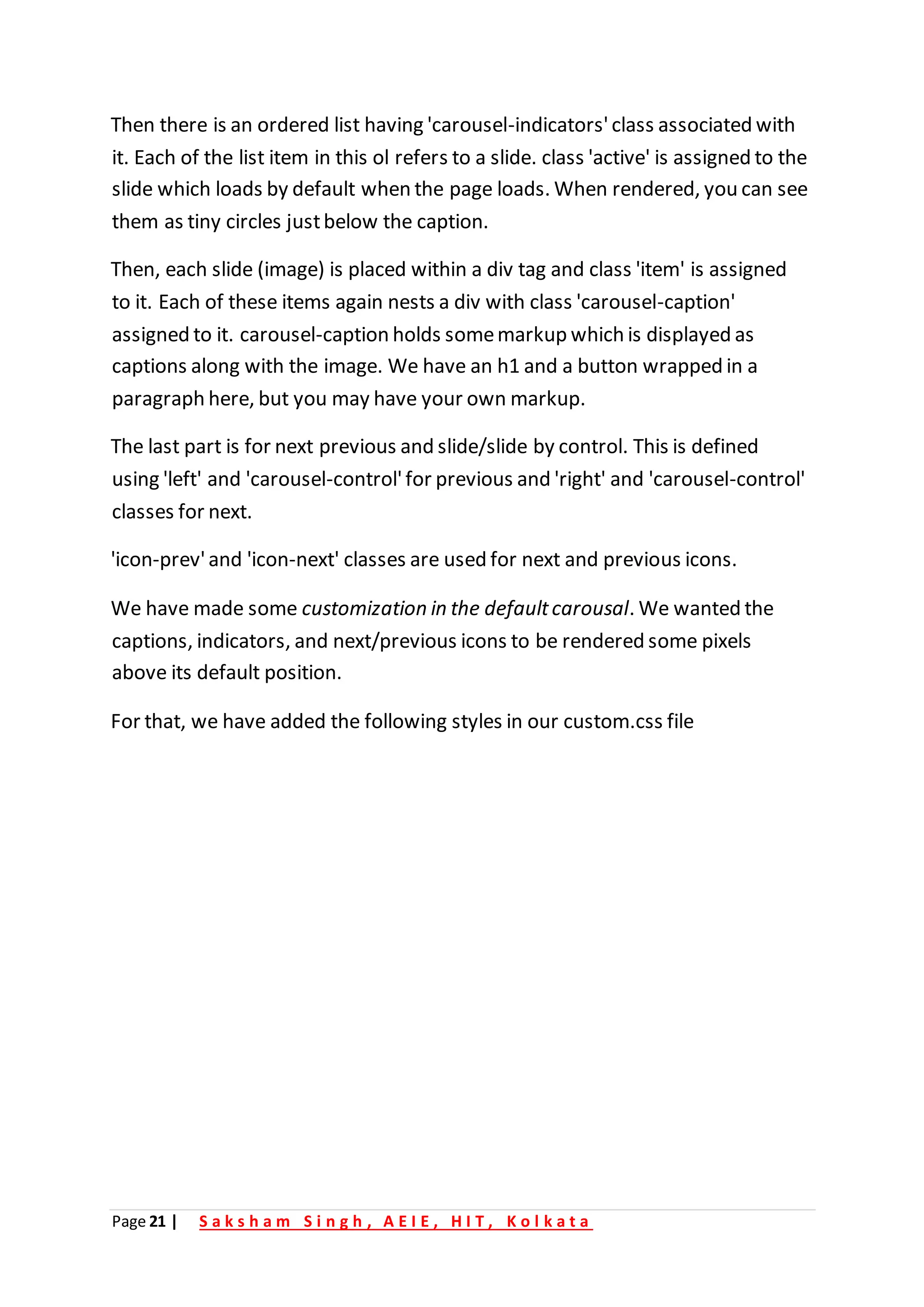 Page 21 | S a k s h a m S i n g h , A E I E , H I T , K o l k a t a
Then there is an ordered list having 'carousel-indicators'class associated with
it. Each of the list item in this ol refers to a slide. class 'active' is assigned to the
slide which loads by default when the page loads. When rendered, you can see
them as tiny circles justbelow the caption.
Then, each slide (image) is placed within a div tag and class 'item' is assigned
to it. Each of these items again nests a div with class 'carousel-caption'
assigned to it. carousel-caption holds somemarkup which is displayed as
captions along with the image. We have an h1 and a button wrapped in a
paragraph here, but you may have your own markup.
The last part is for next previous and slide/slide by control. This is defined
using 'left' and 'carousel-control'for previous and 'right' and 'carousel-control'
classes for next.
'icon-prev'and 'icon-next' classes are used for next and previous icons.
We have made some customization in the defaultcarousal. We wanted the
captions, indicators, and next/previous icons to be rendered some pixels
above its default position.
For that, we have added the following styles in our custom.css file
 