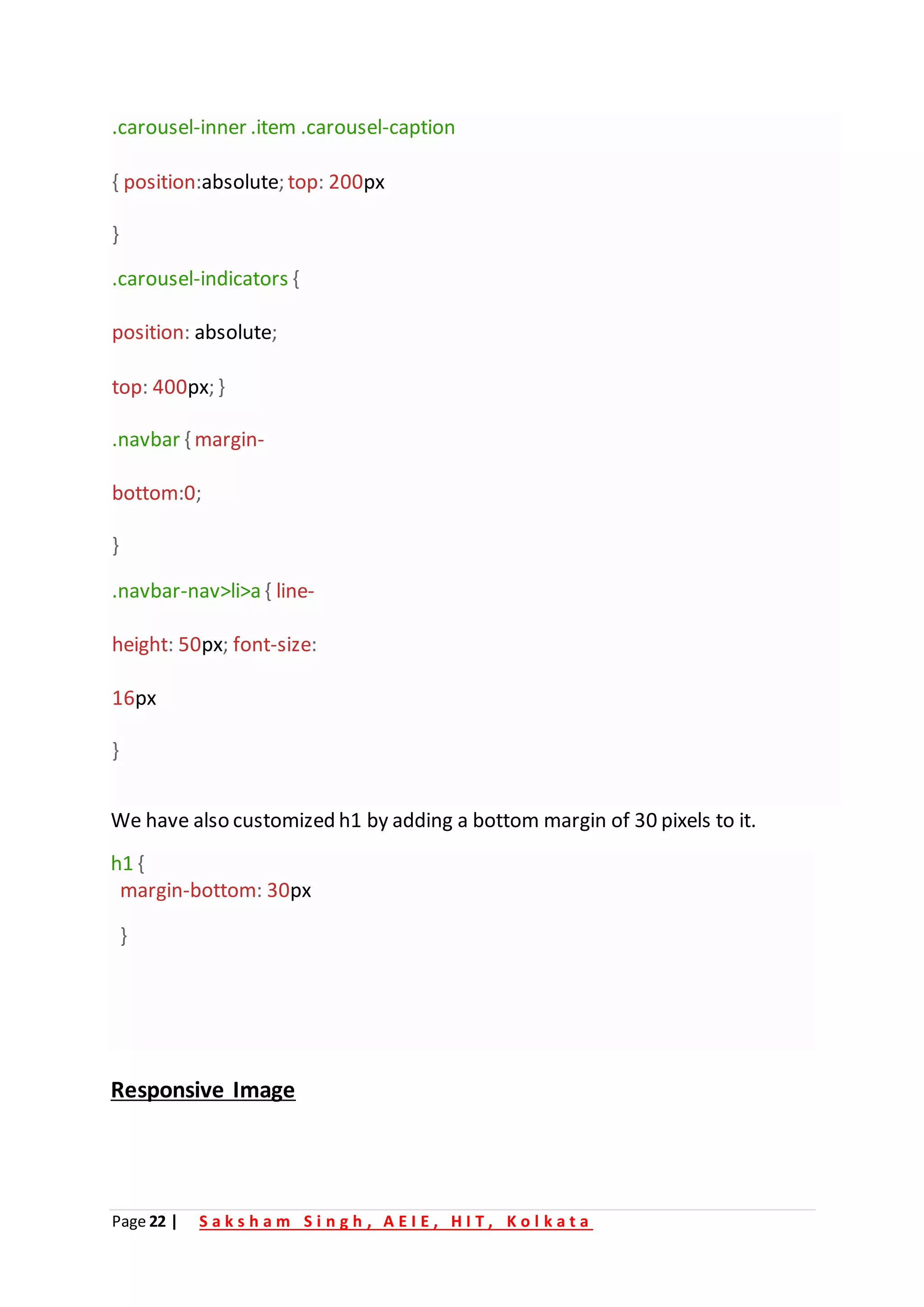 Page 22 | S a k s h a m S i n g h , A E I E , H I T , K o l k a t a
.carousel-inner .item .carousel-caption
{ position:absolute; top: 200px
}
.carousel-indicators {
position: absolute;
top: 400px; }
.navbar { margin-
bottom:0;
}
.navbar-nav>li>a { line-
height: 50px; font-size:
16px
}
We have also customized h1 by adding a bottom margin of 30 pixels to it.
h1 {
margin-bottom: 30px
}
Responsive Image
 