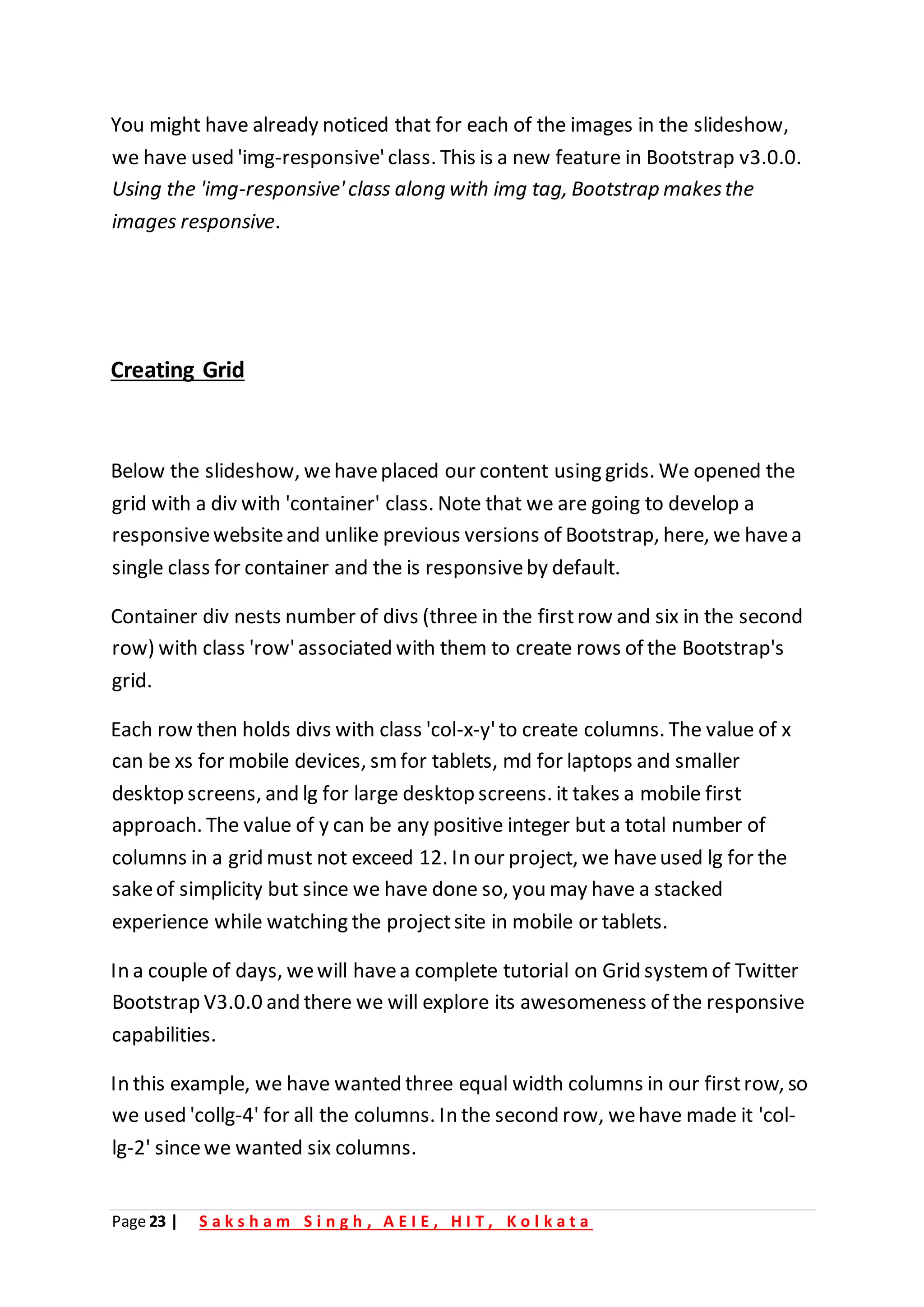 Page 23 | S a k s h a m S i n g h , A E I E , H I T , K o l k a t a
You might have already noticed that for each of the images in the slideshow,
we have used 'img-responsive'class. This is a new feature in Bootstrap v3.0.0.
Using the 'img-responsive'class along with img tag, Bootstrap makesthe
images responsive.
Creating Grid
Below the slideshow, wehaveplaced our content using grids. We opened the
grid with a div with 'container' class. Note that we are going to develop a
responsivewebsiteand unlike previous versions of Bootstrap, here, we havea
single class for container and the is responsiveby default.
Container div nests number of divs (three in the firstrow and six in the second
row) with class 'row'associated with them to create rows of the Bootstrap's
grid.
Each row then holds divs with class 'col-x-y'to create columns. The value of x
can be xs for mobile devices, smfor tablets, md for laptops and smaller
desktop screens, and lg for large desktop screens. it takes a mobile first
approach. The value of y can be any positive integer but a total number of
columns in a grid must not exceed 12. In our project, we haveused lg for the
sakeof simplicity but since we have done so, you may have a stacked
experience while watching the projectsite in mobile or tablets.
In a couple of days, wewill havea complete tutorial on Grid system of Twitter
Bootstrap V3.0.0 and there we will explore its awesomeness of the responsive
capabilities.
In this example, we have wanted three equal width columns in our firstrow, so
we used 'collg-4' for all the columns. In the second row, wehave made it 'col-
lg-2' sincewe wanted six columns.
 