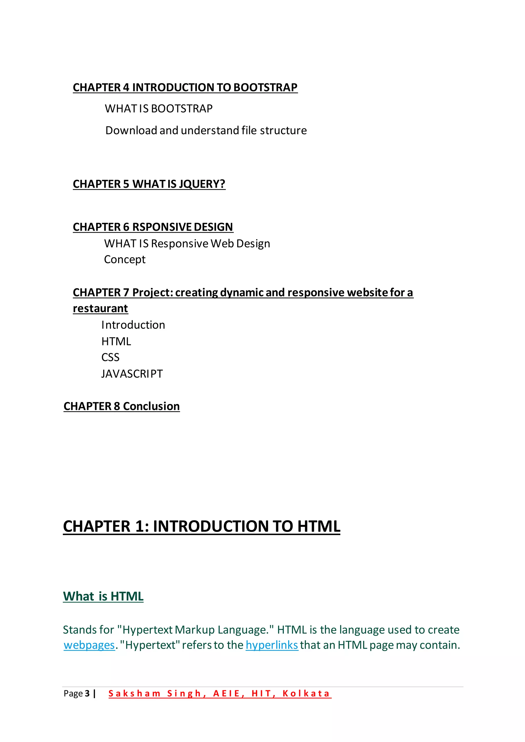 Page 3 | S a k s h a m S i n g h , A E I E , H I T , K o l k a t a
CHAPTER 4 INTRODUCTION TO BOOTSTRAP
WHATIS BOOTSTRAP
Download and understand file structure
CHAPTER 5 WHATIS JQUERY?
CHAPTER 6 RSPONSIVEDESIGN
WHAT IS ResponsiveWeb Design
Concept
CHAPTER 7 Project:creating dynamic and responsive websitefor a
restaurant
Introduction
HTML
CSS
JAVASCRIPT
CHAPTER 8 Conclusion
CHAPTER 1: INTRODUCTION TO HTML
What is HTML
Stands for "HypertextMarkup Language." HTML is the language used to create
webpages."Hypertext"refersto the hyperlinksthat an HTML pagemay contain.
 