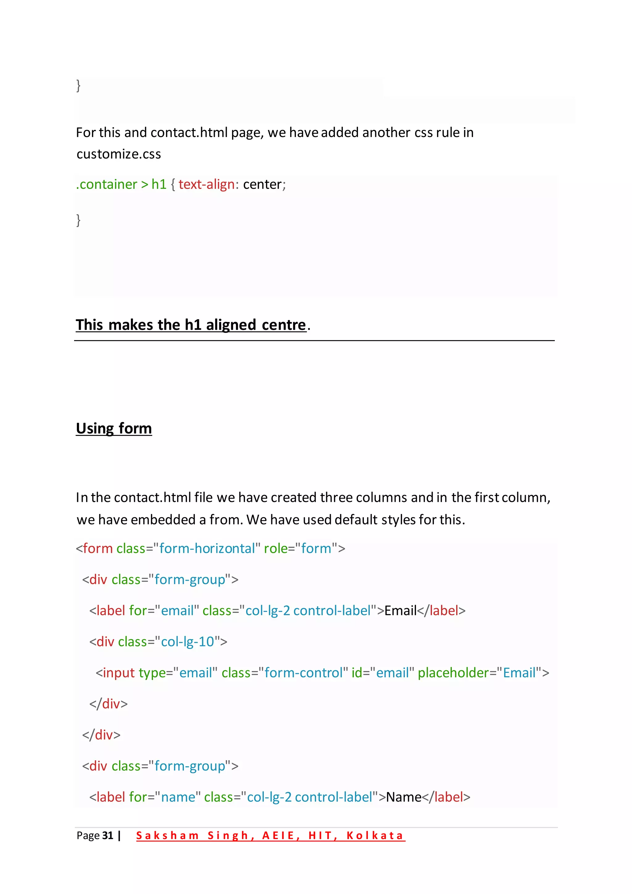 Page 31 | S a k s h a m S i n g h , A E I E , H I T , K o l k a t a
}
For this and contact.html page, we haveadded another css rule in
customize.css
.container > h1 { text-align: center;
}
This makes the h1 aligned centre.
Using form
In the contact.html file we have created three columns and in the firstcolumn,
we have embedded a from. We have used default styles for this.
<form class="form-horizontal" role="form">
<div class="form-group">
<label for="email" class="col-lg-2 control-label">Email</label>
<div class="col-lg-10">
<input type="email" class="form-control" id="email" placeholder="Email">
</div>
</div>
<div class="form-group">
<label for="name" class="col-lg-2 control-label">Name</label>
 