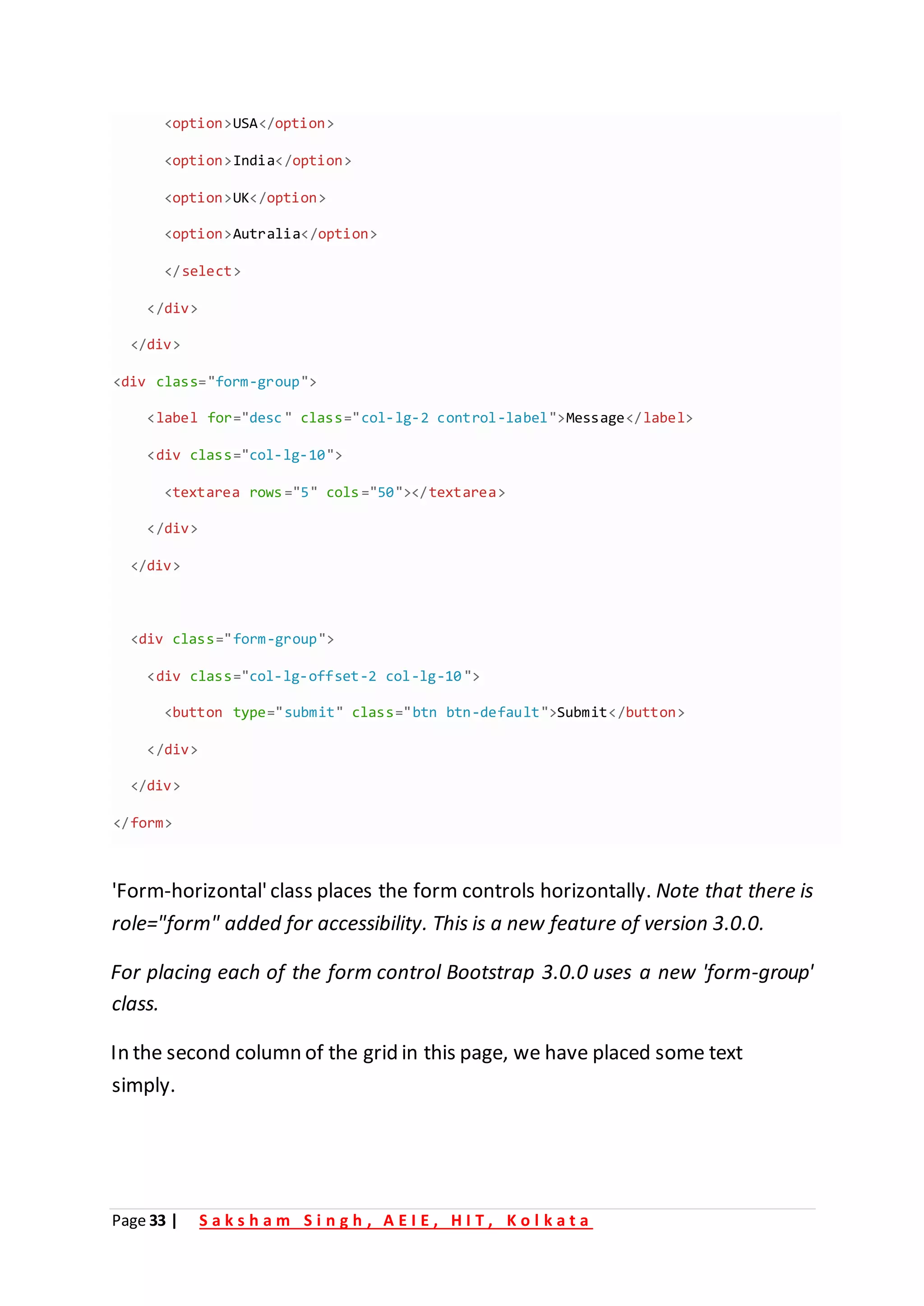 Page 33 | S a k s h a m S i n g h , A E I E , H I T , K o l k a t a
'Form-horizontal'class places the form controls horizontally. Note that there is
role="form" added for accessibility. This is a new feature of version 3.0.0.
For placing each of the form control Bootstrap 3.0.0 uses a new 'form-group'
class.
In the second column of the grid in this page, we have placed some text
simply.
<option>USA</option>
<option>India</option>
<option>UK /
< option>
<option>Autralia /
< option>
</select>
/
< div>
</div>
<div class="form-group">
<label for "
= desc" class "
= col-lg-2 control-label">Message</label>
<div class="col-lg-10">
<textarea rows="5" cols="50"></textarea>
</div>
</div>
<div class="form-group">
<div class="col-lg-offset-2 col-lg-10">
<button type="submit" class="btn btn-default">Submit</button>
</div>
</div>
</form>
 