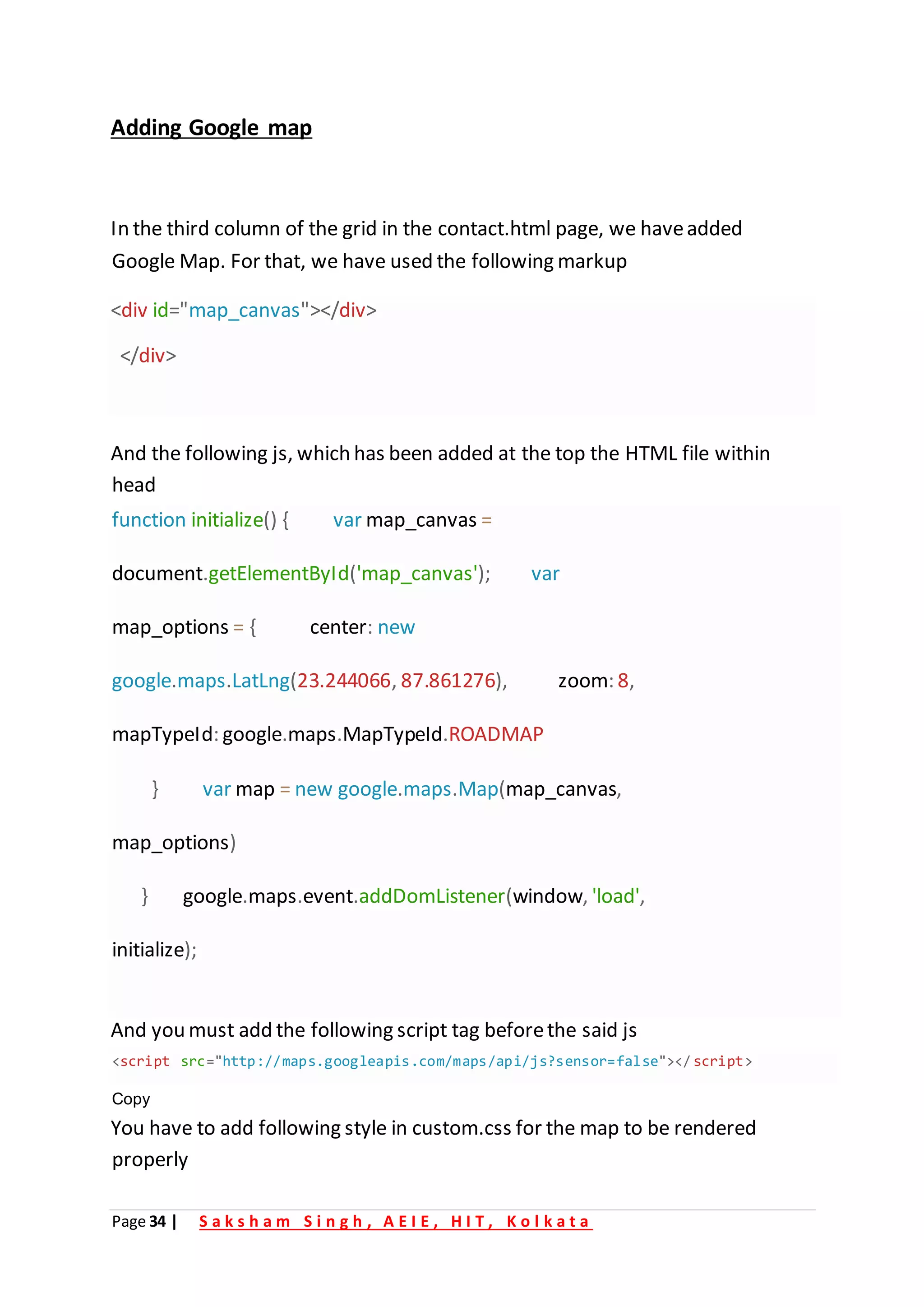 Page 34 | S a k s h a m S i n g h , A E I E , H I T , K o l k a t a
Adding Google map
In the third column of the grid in the contact.html page, we haveadded
Google Map. For that, we have used the following markup
<div id="map_canvas"></div>
</div>
And the following js, which has been added at the top the HTML file within
head
function initialize() { var map_canvas =
document.getElementById('map_canvas'); var
map_options = { center: new
google.maps.LatLng(23.244066, 87.861276), zoom: 8,
mapTypeId: google.maps.MapTypeId.ROADMAP
} var map = new google.maps.Map(map_canvas,
map_options)
} google.maps.event.addDomListener(window, 'load',
initialize);
And you must add the following script tag beforethe said js
You have to add following style in custom.css for the map to be rendered
properly
<script src="http://maps.googleapis.com/maps/api/js?sensor=false"></script>
Copy
 