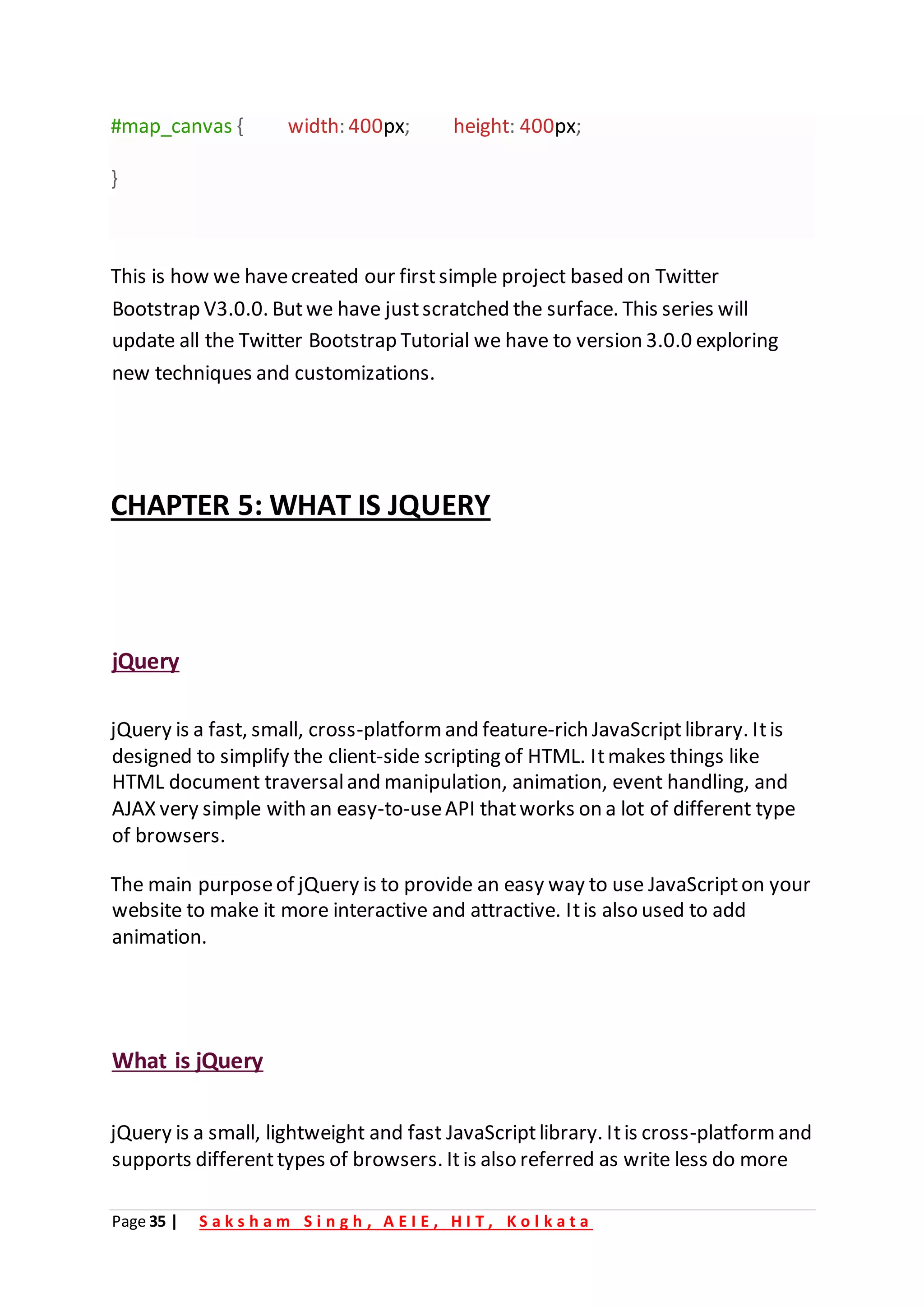 Page 35 | S a k s h a m S i n g h , A E I E , H I T , K o l k a t a
#map_canvas { width: 400px; height: 400px;
}
This is how we havecreated our firstsimple project based on Twitter
Bootstrap V3.0.0. Butwe have justscratched the surface. This series will
update all the Twitter Bootstrap Tutorial we have to version 3.0.0 exploring
new techniques and customizations.
CHAPTER 5: WHAT IS JQUERY
jQuery
jQuery is a fast, small, cross-platform and feature-rich JavaScriptlibrary. Itis
designed to simplify the client-side scripting of HTML. Itmakes things like
HTML document traversaland manipulation, animation, event handling, and
AJAX very simple with an easy-to-useAPI thatworks on a lot of different type
of browsers.
The main purposeof jQuery is to provide an easy way to use JavaScripton your
website to make it more interactive and attractive. Itis also used to add
animation.
What is jQuery
jQuery is a small, lightweight and fast JavaScriptlibrary. Itis cross-platform and
supports differenttypes of browsers. Itis also referred as write less do more
 