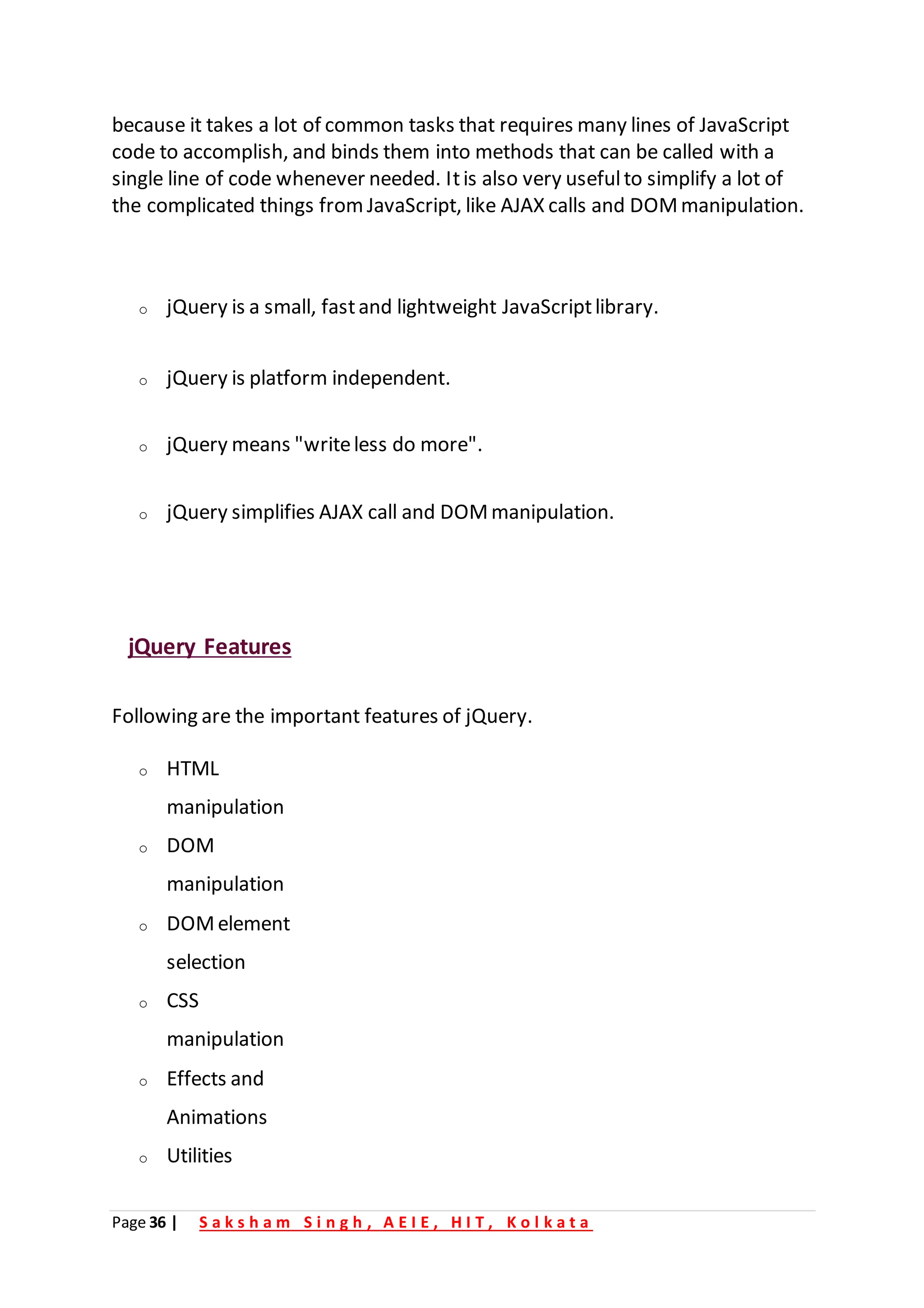 Page 36 | S a k s h a m S i n g h , A E I E , H I T , K o l k a t a
because it takes a lot of common tasks that requires many lines of JavaScript
code to accomplish, and binds them into methods that can be called with a
single line of code whenever needed. Itis also very usefulto simplify a lot of
the complicated things fromJavaScript, like AJAX calls and DOMmanipulation.
o jQuery is a small, fastand lightweight JavaScriptlibrary.
o jQuery is platform independent.
o jQuery means "writeless do more".
o jQuery simplifies AJAX call and DOMmanipulation.
jQuery Features
Following are the important features of jQuery.
o HTML
manipulation
o DOM
manipulation
o DOMelement
selection
o CSS
manipulation
o Effects and
Animations
o Utilities
 