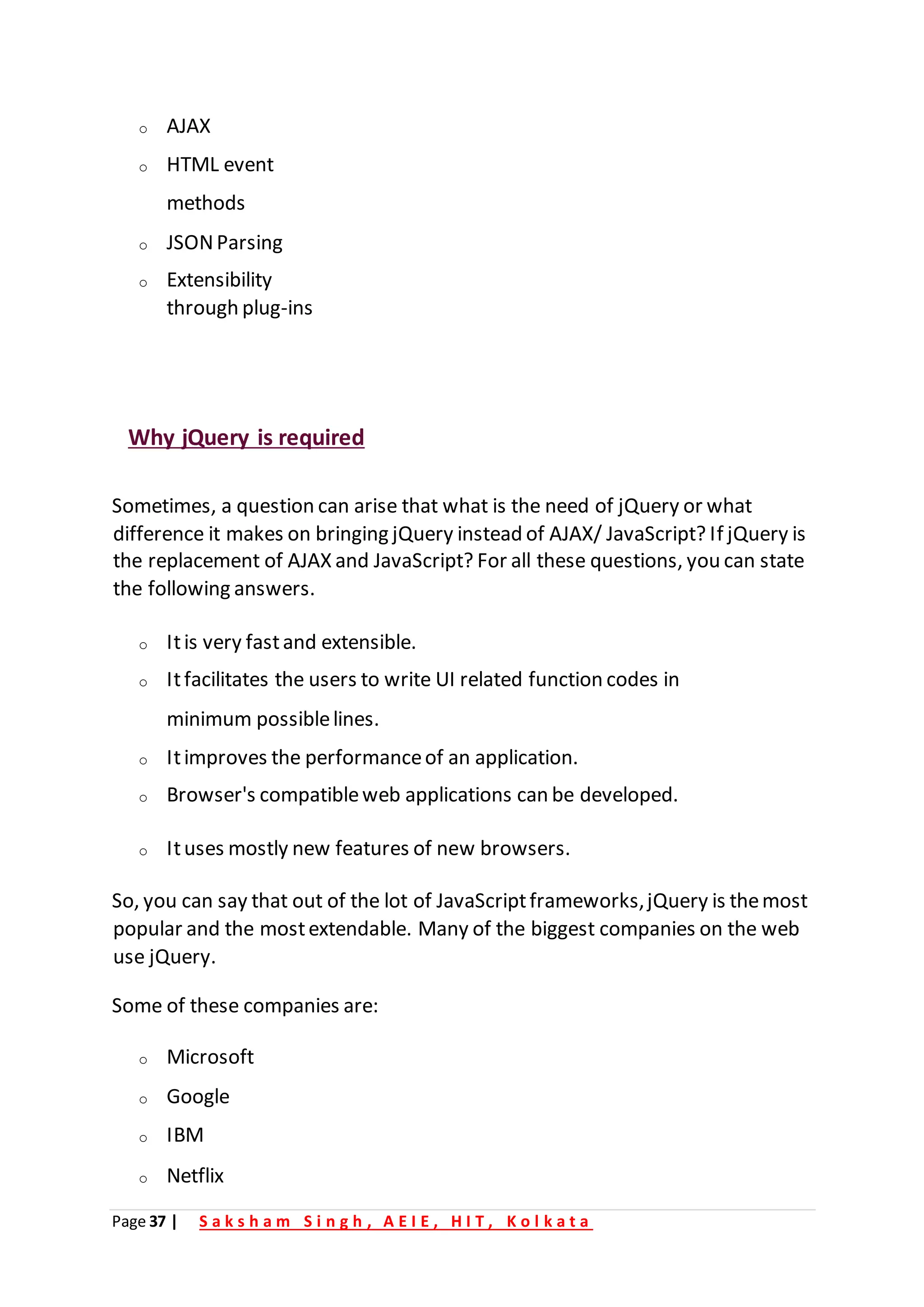 Page 37 | S a k s h a m S i n g h , A E I E , H I T , K o l k a t a
o AJAX
o HTML event
methods
o JSONParsing
o Extensibility
through plug-ins
Why jQuery is required
Sometimes, a question can arise that what is the need of jQuery or what
difference it makes on bringing jQuery instead of AJAX/ JavaScript? If jQuery is
the replacement of AJAX and JavaScript? For all these questions, you can state
the following answers.
o Itis very fastand extensible.
o Itfacilitates the users to write UI related function codes in
minimum possiblelines.
o Itimproves the performanceof an application.
o Browser's compatibleweb applications can be developed.
o Ituses mostly new features of new browsers.
So, you can say that out of the lot of JavaScriptframeworks,jQuery is themost
popular and the mostextendable. Many of the biggest companies on the web
use jQuery.
Some of these companies are:
o Microsoft
o Google
o IBM
o Netflix
 