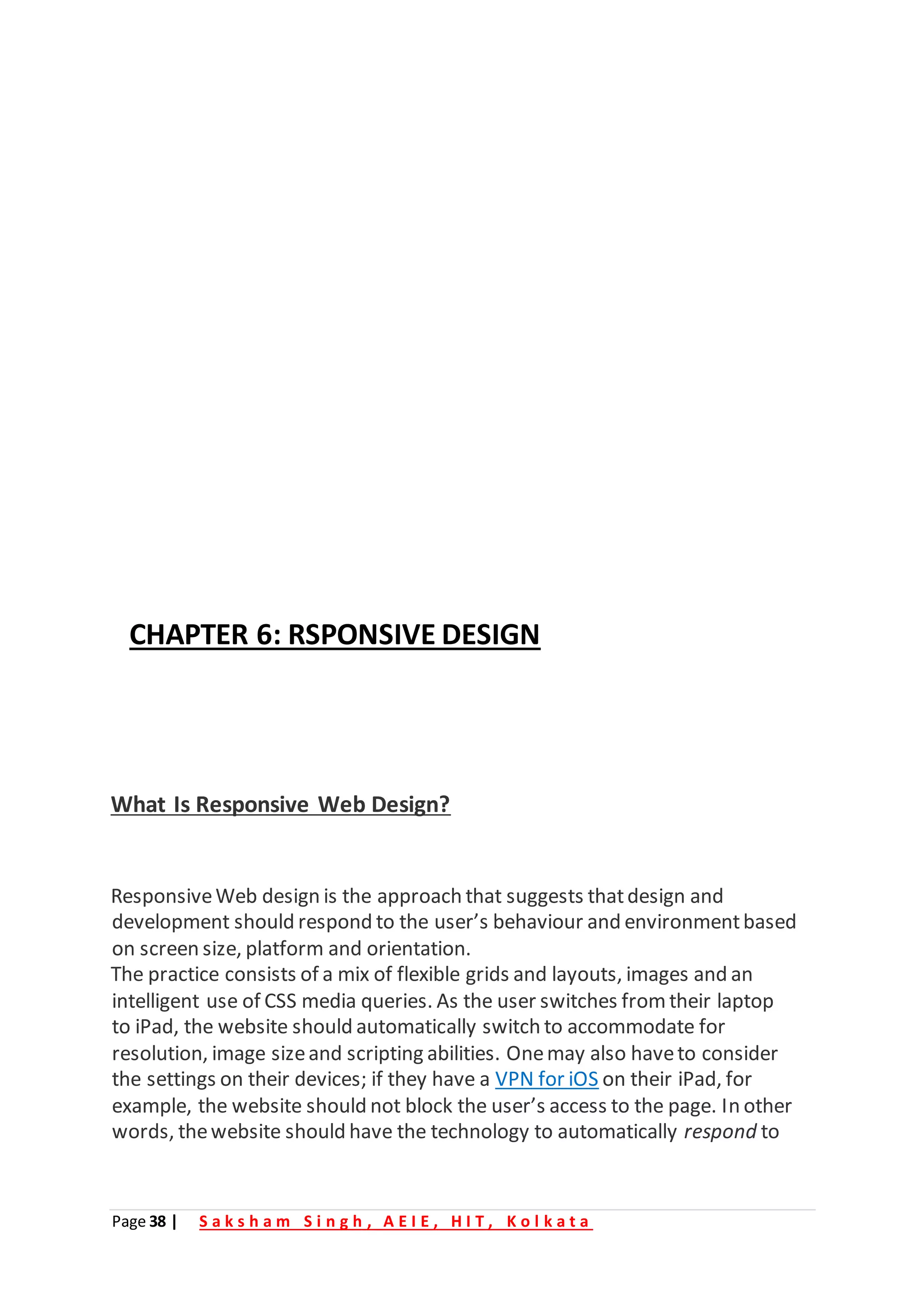 Page 38 | S a k s h a m S i n g h , A E I E , H I T , K o l k a t a
CHAPTER 6: RSPONSIVE DESIGN
What Is Responsive Web Design?
ResponsiveWeb design is the approach that suggests thatdesign and
development should respond to the user’s behaviour and environmentbased
on screen size, platform and orientation.
The practice consists of a mix of flexible grids and layouts, images and an
intelligent use of CSS media queries. As the user switches from their laptop
to iPad, the website should automatically switch to accommodate for
resolution, image sizeand scripting abilities. Onemay also haveto consider
the settings on their devices; if they have a VPN for iOS on their iPad, for
example, the website should not block the user’s access to the page. In other
words, thewebsite should have the technology to automatically respond to
 