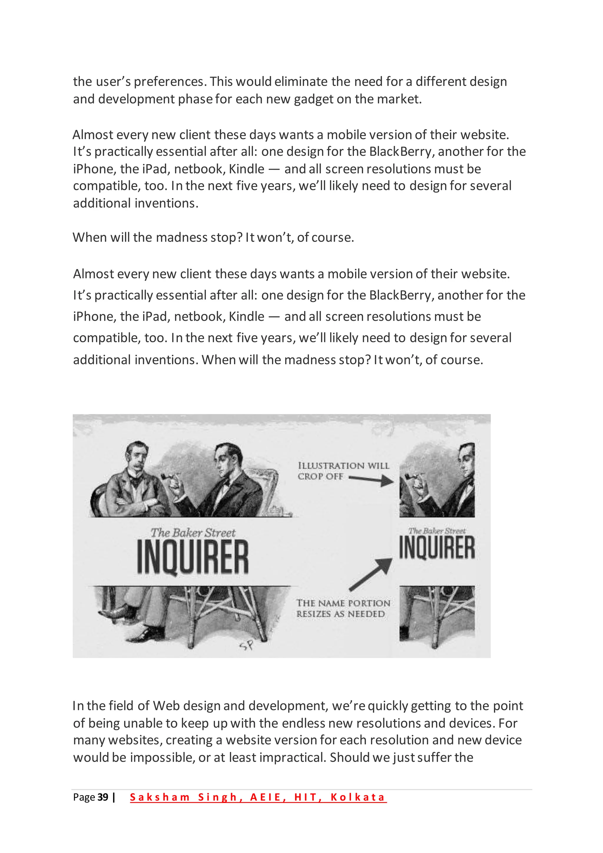 Page 39 | S a k s h a m S i n g h , A E I E , H I T , K o l k a t a
the user’s preferences. This would eliminate the need for a different design
and development phasefor each new gadget on the market.
Almost every new client these days wants a mobile version of their website.
It’s practically essential after all: one design for the BlackBerry, another for the
iPhone, the iPad, netbook, Kindle — and all screen resolutions must be
compatible, too. In the next five years, we’ll likely need to design for several
additional inventions.
When will the madness stop? Itwon’t, of course.
Almost every new client these days wants a mobile version of their website.
It’s practically essential after all: one design for the BlackBerry, another for the
iPhone, the iPad, netbook, Kindle — and all screen resolutions must be
compatible, too. In the next five years, we’ll likely need to design for several
additional inventions. When will the madness stop? Itwon’t, of course.
In the field of Web design and development, we’requickly getting to the point
of being unable to keep up with the endless new resolutions and devices. For
many websites, creating a website version for each resolution and new device
would be impossible, or at least impractical. Should we justsuffer the
 
