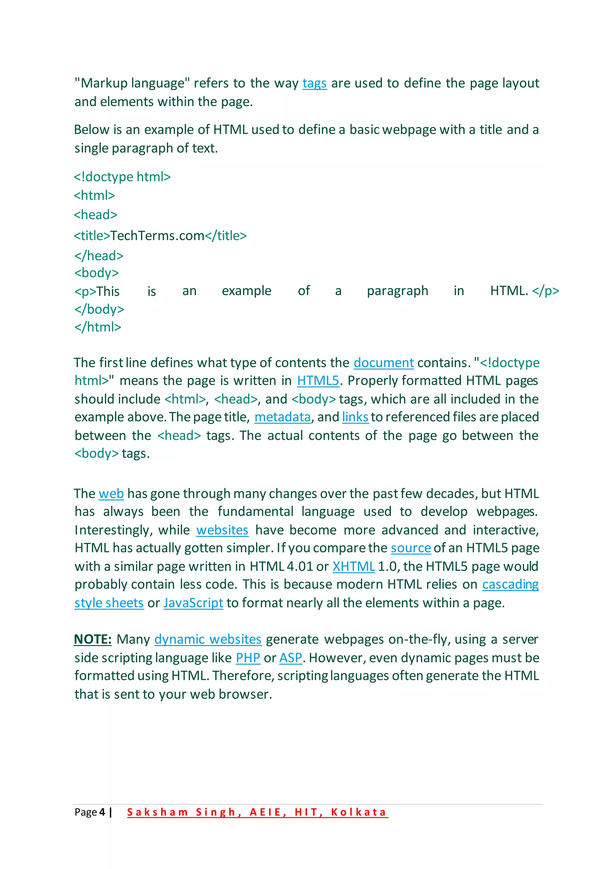 Page 4 | S a k s h a m S i n g h , A E I E , H I T , K o l k a t a
"Markup language" refers to the way tags are used to define the page layout
and elements within the page.
Below is an example of HTML used to define a basic webpage with a title and a
single paragraph of text.
<!doctype html>
<html>
<head>
<title>TechTerms.com</title>
</head>
<body>
<p>This is
</body>
</html>
an example of a paragraph in HTML. </p>
The firstline defines what type of contents the document contains. "<!doctype
html>" means the page is written in HTML5. Properly formatted HTML pages
should include <html>, <head>, and <body> tags, which are all included in the
example above.Thepagetitle, metadata, and linksto referenced files areplaced
between the <head> tags. The actual contents of the page go between the
<body> tags.
The web has gone through many changes over the pastfew decades, but HTML
has always been the fundamental language used to develop webpages.
Interestingly, while websites have become more advanced and interactive,
HTML has actually gotten simpler. If you comparethe sourceof an HTML5 page
with a similar page written in HTML 4.01 or XHTML 1.0, the HTML5 page would
probably contain less code. This is because modern HTML relies on cascading
style sheets or JavaScript to format nearly all the elements within a page.
NOTE: Many dynamic websites generate webpages on-the-fly, using a server
side scripting language like PHP or ASP. However, even dynamic pages must be
formatted using HTML. Therefore, scriptinglanguages often generate the HTML
that is sent to your web browser.
 