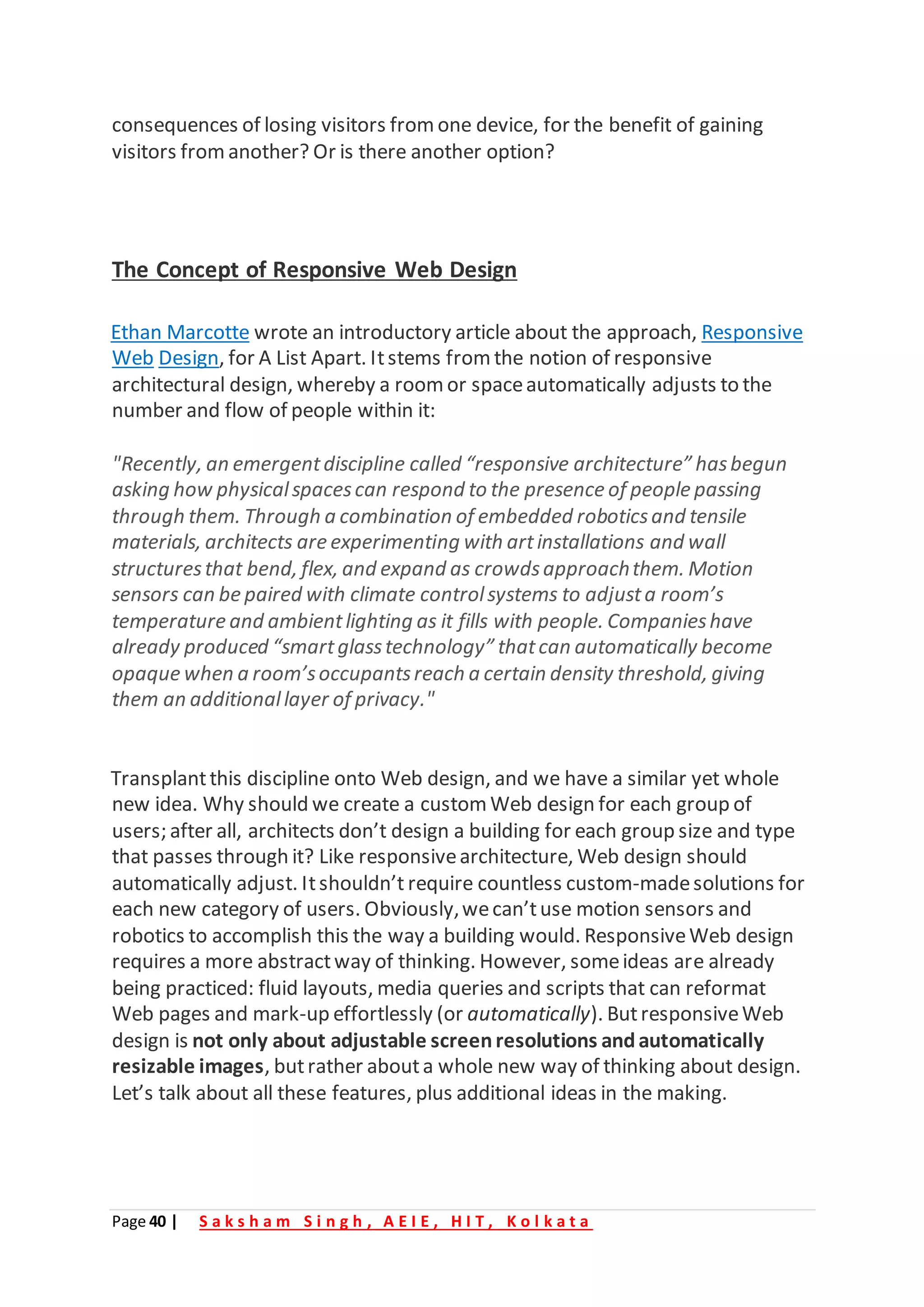 Page 40 | S a k s h a m S i n g h , A E I E , H I T , K o l k a t a
consequences of losing visitors from one device, for the benefit of gaining
visitors fromanother? Or is there another option?
The Concept of Responsive Web Design
Ethan Marcotte wrote an introductory article about the approach, Responsive
Web Design, for A List Apart. Itstems from the notion of responsive
architectural design, whereby a roomor spaceautomatically adjusts to the
number and flow of people within it:
"Recently, an emergentdiscipline called “responsive architecture” hasbegun
asking how physicalspacescan respond to the presence of people passing
through them. Through a combination of embedded roboticsand tensile
materials, architects are experimenting with artinstallations and wall
structuresthat bend, flex, and expand as crowdsapproachthem. Motion
sensors can be paired with climate controlsystems to adjusta room’s
temperature and ambientlighting as it fills with people. Companieshave
already produced “smartglasstechnology” thatcan automatically become
opaque when a room’soccupantsreach a certain density threshold, giving
them an additionallayer of privacy."
Transplantthis discipline onto Web design, and we have a similar yet whole
new idea. Why should we create a custom Web design for each group of
users; after all, architects don’t design a building for each group size and type
that passes through it? Like responsivearchitecture, Web design should
automatically adjust. Itshouldn’t require countless custom-madesolutions for
each new category of users. Obviously,wecan’tuse motion sensors and
robotics to accomplish this the way a building would. ResponsiveWeb design
requires a more abstractway of thinking. However, someideas are already
being practiced: fluid layouts, media queries and scripts that can reformat
Web pages and mark-up effortlessly (or automatically). ButresponsiveWeb
design is not only about adjustable screenresolutions andautomatically
resizable images, butrather abouta whole new way of thinking about design.
Let’s talk about all these features, plus additional ideas in the making.
 
