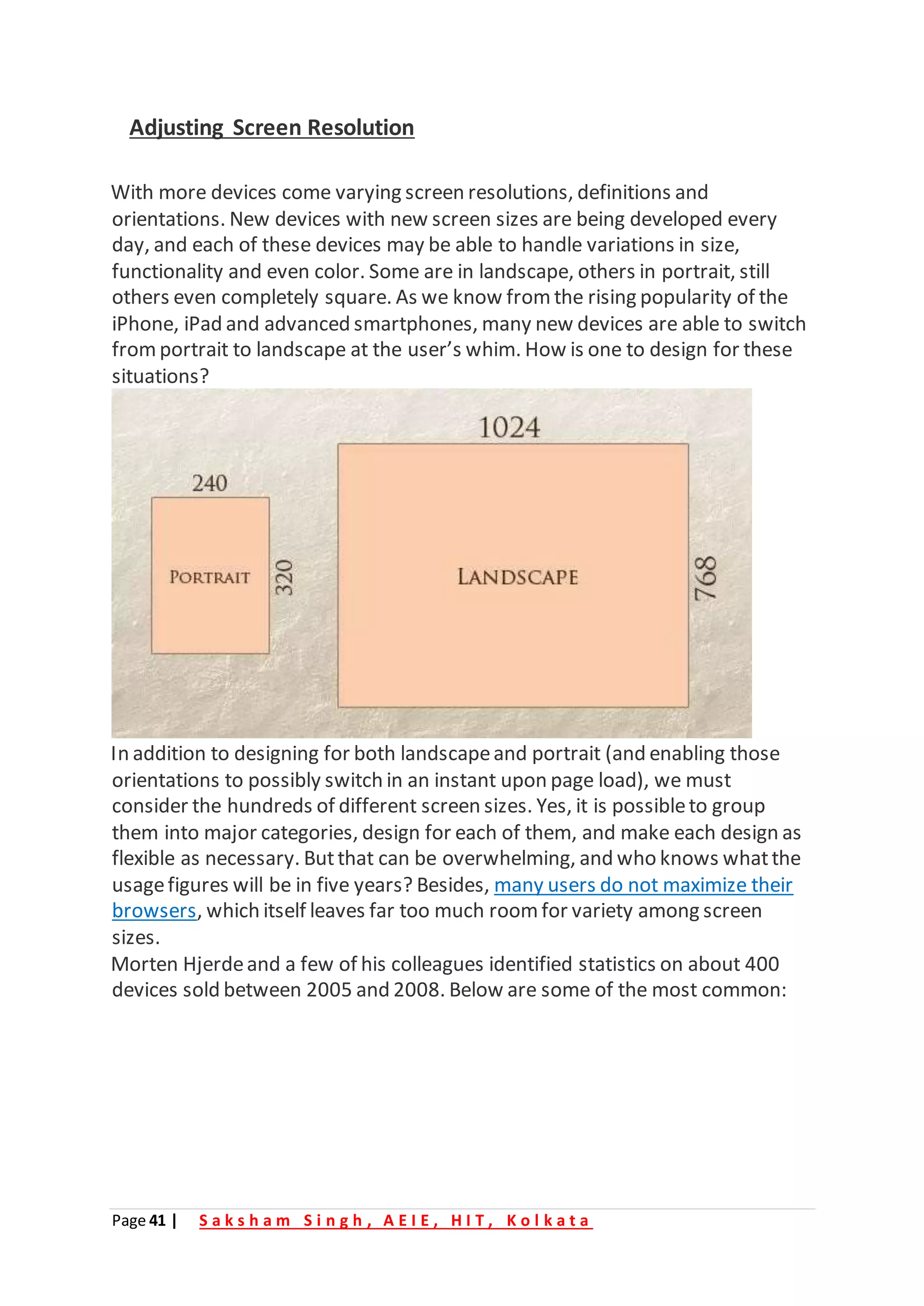 Page 41 | S a k s h a m S i n g h , A E I E , H I T , K o l k a t a
Adjusting Screen Resolution
With more devices come varying screen resolutions, definitions and
orientations. New devices with new screen sizes are being developed every
day, and each of these devices may be able to handle variations in size,
functionality and even color. Some are in landscape, others in portrait, still
others even completely square. As we know from the rising popularity of the
iPhone, iPad and advanced smartphones, many new devices are able to switch
fromportrait to landscape at the user’s whim. How is one to design for these
situations?
In addition to designing for both landscapeand portrait (and enabling those
orientations to possibly switch in an instant upon page load), we must
consider the hundreds of different screen sizes. Yes, it is possibleto group
them into major categories, design for each of them, and make each design as
flexible as necessary. Butthat can be overwhelming, and who knows whatthe
usagefigures will be in five years? Besides, many users do not maximize their
browsers, which itself leaves far too much roomfor variety among screen
sizes.
Morten Hjerdeand a few of his colleagues identified statistics on about 400
devices sold between 2005 and 2008. Below are some of the most common:
 