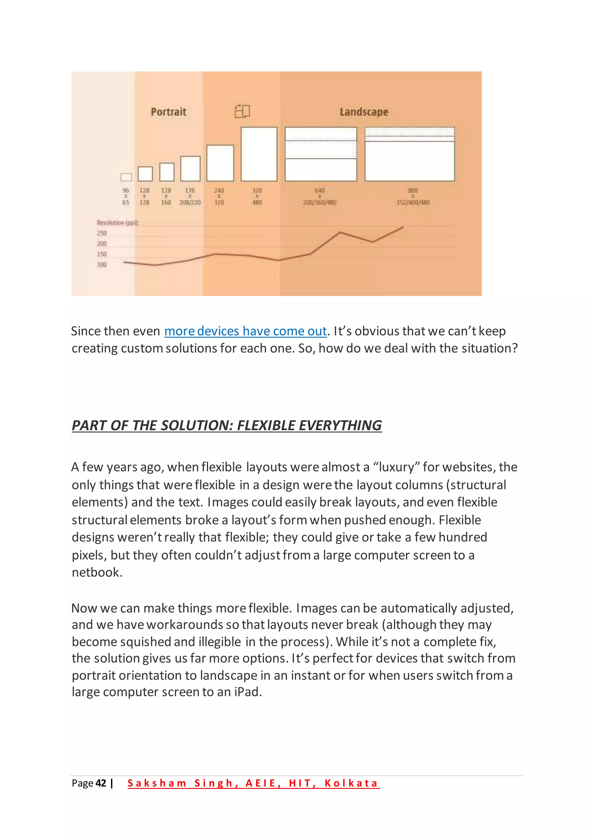 Page 42 | S a k s h a m S i n g h , A E I E , H I T , K o l k a t a
Since then even moredevices have come out. It’s obvious that we can’tkeep
creating customsolutions for each one. So, how do we deal with the situation?
PART OF THE SOLUTION: FLEXIBLE EVERYTHING
A few years ago, when flexible layouts werealmost a “luxury” for websites, the
only things that wereflexible in a design werethe layout columns (structural
elements) and the text. Images could easily break layouts, and even flexible
structuralelements broke a layout’s form when pushed enough. Flexible
designs weren’treally that flexible; they could give or take a few hundred
pixels, but they often couldn’t adjustfrom a large computer screen to a
netbook.
Now we can make things moreflexible. Images can be automatically adjusted,
and we haveworkarounds so thatlayouts never break (although they may
become squished and illegible in the process). While it’s not a complete fix,
the solution gives us far more options. It’s perfectfor devices that switch from
portrait orientation to landscape in an instant or for when users switch from a
large computer screen to an iPad.
 