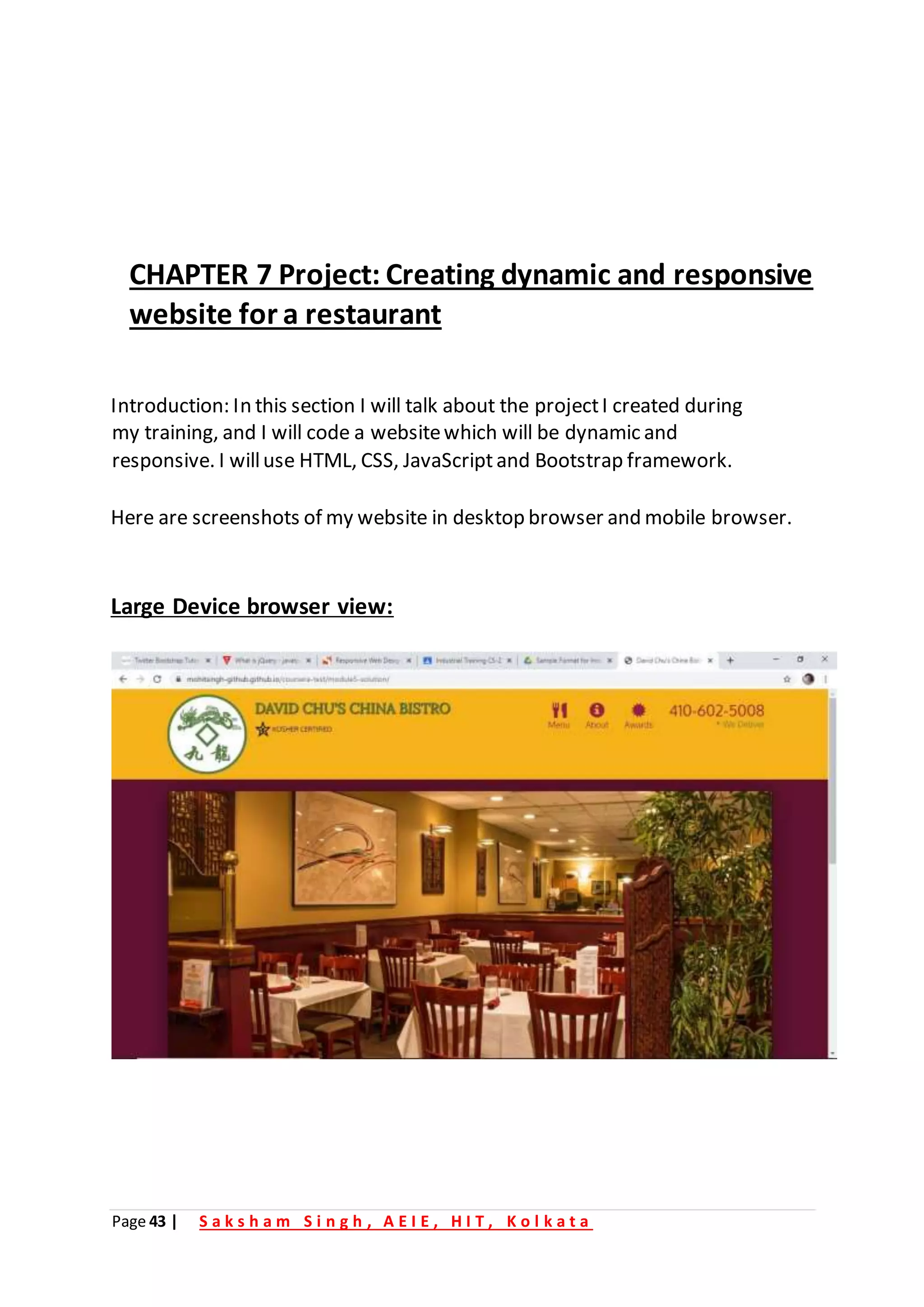 Page 43 | S a k s h a m S i n g h , A E I E , H I T , K o l k a t a
CHAPTER 7 Project: Creating dynamic and responsive
website for a restaurant
Introduction: In this section I will talk about the projectI created during
my training, and I will code a websitewhich will be dynamic and
responsive. I willuse HTML, CSS, JavaScriptand Bootstrap framework.
Here are screenshots of my website in desktop browser and mobile browser.
Large Device browser view:
 