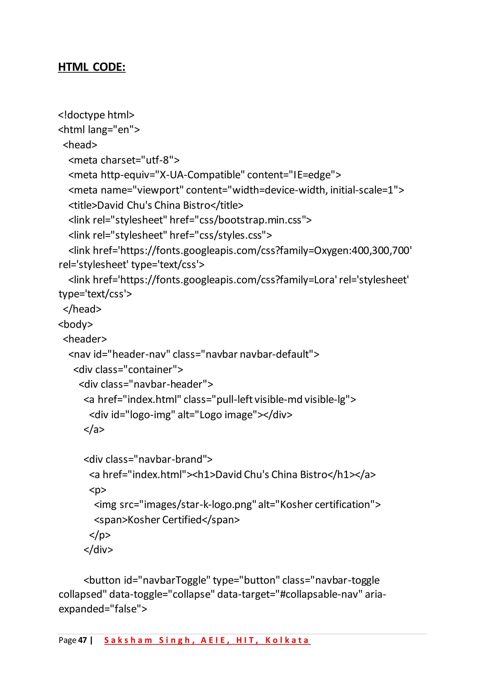 Page 47 | S a k s h a m S i n g h , A E I E , H I T , K o l k a t a
HTML CODE:
<!doctype html>
<html lang="en">
<head>
<meta charset="utf-8">
<meta http-equiv="X-UA-Compatible" content="IE=edge">
<meta name="viewport" content="width=device-width, initial-scale=1">
<title>David Chu's China Bistro</title>
<link rel="stylesheet" href="css/bootstrap.min.css">
<link rel="stylesheet" href="css/styles.css">
<link href='https://fonts.googleapis.com/css?family=Oxygen:400,300,700'
rel='stylesheet' type='text/css'>
<link href='https://fonts.googleapis.com/css?family=Lora'rel='stylesheet'
type='text/css'>
</head>
<body>
<header>
<nav id="header-nav" class="navbar navbar-default">
<div class="container">
<div class="navbar-header">
<a href="index.html" class="pull-leftvisible-md visible-lg">
<div id="logo-img" alt="Logo image"></div>
</a>
<div class="navbar-brand">
<a href="index.html"><h1>David Chu's China Bistro</h1></a>
<p>
<img src="images/star-k-logo.png"alt="Kosher certification">
<span>Kosher Certified</span>
</p>
</div>
<button id="navbarToggle" type="button" class="navbar-toggle
collapsed" data-toggle="collapse" data-target="#collapsable-nav" aria-
expanded="false">
 