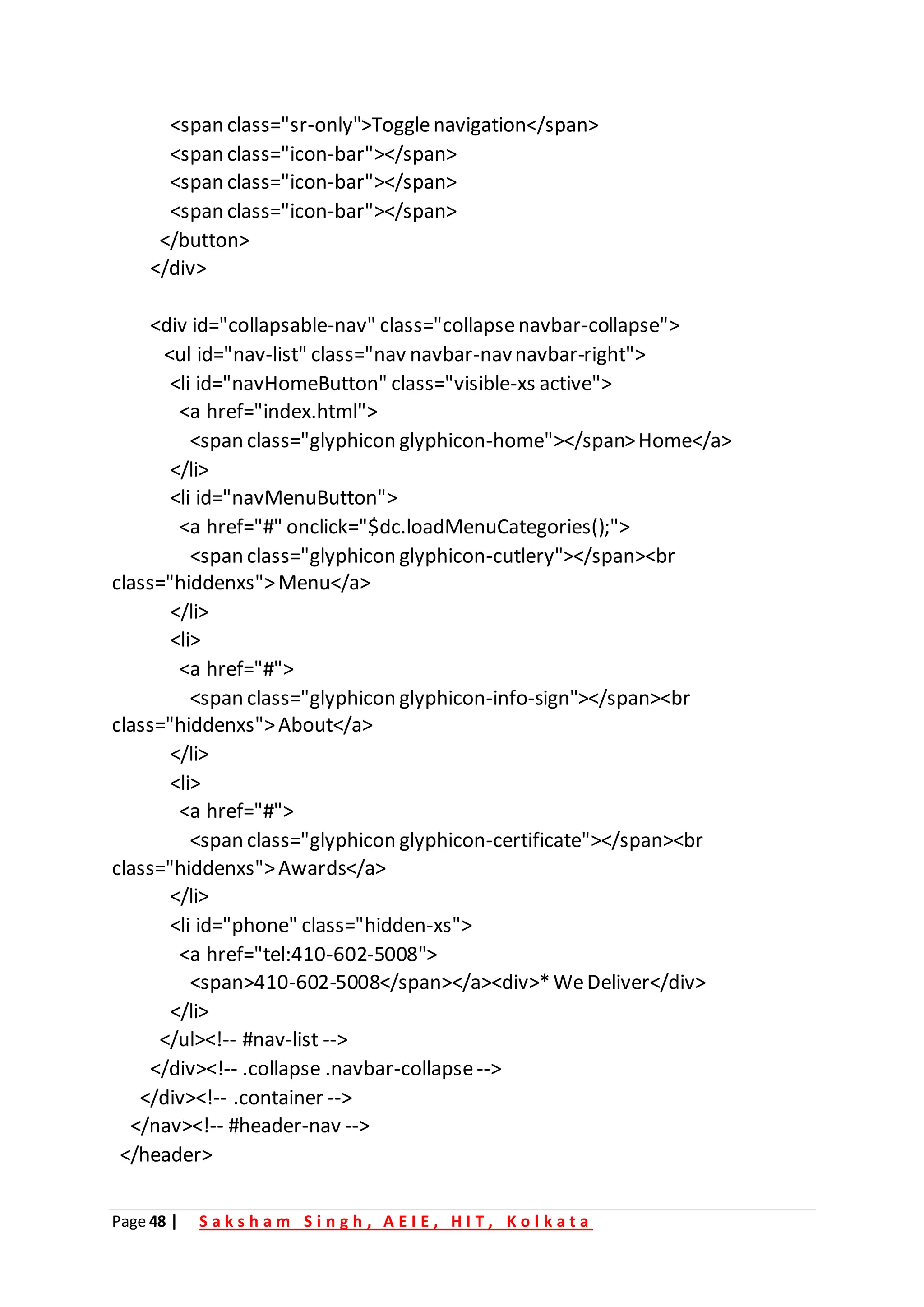 Page 48 | S a k s h a m S i n g h , A E I E , H I T , K o l k a t a
<span class="sr-only">Togglenavigation</span>
<span class="icon-bar"></span>
<span class="icon-bar"></span>
<span class="icon-bar"></span>
</button>
</div>
<div id="collapsable-nav" class="collapsenavbar-collapse">
<ul id="nav-list" class="nav navbar-navnavbar-right">
<li id="navHomeButton" class="visible-xs active">
<a href="index.html">
<span class="glyphicon glyphicon-home"></span>Home</a>
</li>
<li id="navMenuButton">
<a href="#" onclick="$dc.loadMenuCategories();">
<span class="glyphicon glyphicon-cutlery"></span><br
class="hiddenxs">Menu</a>
</li>
<li>
<a href="#">
<span class="glyphicon glyphicon-info-sign"></span><br
class="hiddenxs">About</a>
</li>
<li>
<a href="#">
<span class="glyphicon glyphicon-certificate"></span><br
class="hiddenxs">Awards</a>
</li>
<li id="phone" class="hidden-xs">
<a href="tel:410-602-5008">
<span>410-602-5008</span></a><div>*WeDeliver</div>
</li>
</ul><!-- #nav-list -->
</div><!-- .collapse .navbar-collapse-->
</div><!-- .container -->
</nav><!-- #header-nav -->
</header>
 