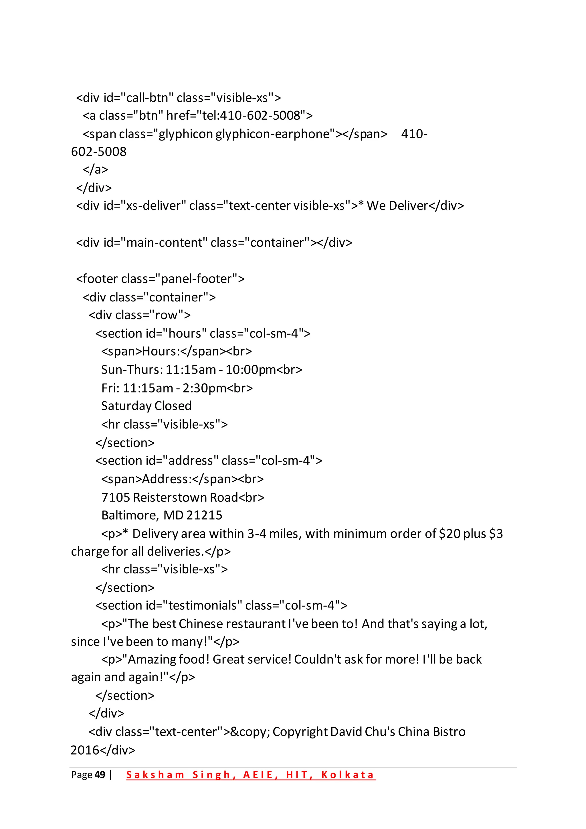 Page 49 | S a k s h a m S i n g h , A E I E , H I T , K o l k a t a
<div id="call-btn" class="visible-xs">
<a class="btn" href="tel:410-602-5008">
<span class="glyphicon glyphicon-earphone"></span> 410-
602-5008
</a>
</div>
<div id="xs-deliver" class="text-center visible-xs">*We Deliver</div>
<div id="main-content" class="container"></div>
<footer class="panel-footer">
<div class="container">
<div class="row">
<section id="hours" class="col-sm-4">
<span>Hours:</span><br>
Sun-Thurs: 11:15am - 10:00pm<br>
Fri: 11:15am - 2:30pm<br>
Saturday Closed
<hr class="visible-xs">
</section>
<section id="address" class="col-sm-4">
<span>Address:</span><br>
7105 Reisterstown Road<br>
Baltimore, MD 21215
<p>* Delivery area within 3-4 miles, with minimum order of $20 plus $3
chargefor all deliveries.</p>
<hr class="visible-xs">
</section>
<section id="testimonials" class="col-sm-4">
<p>"The bestChinese restaurantI'vebeen to! And that's saying a lot,
since I'vebeen to many!"</p>
<p>"Amazing food! Great service!Couldn't ask for more! I'll be back
again and again!"</p>
</section>
</div>
<div class="text-center">&copy; CopyrightDavid Chu's China Bistro
2016</div>
 
