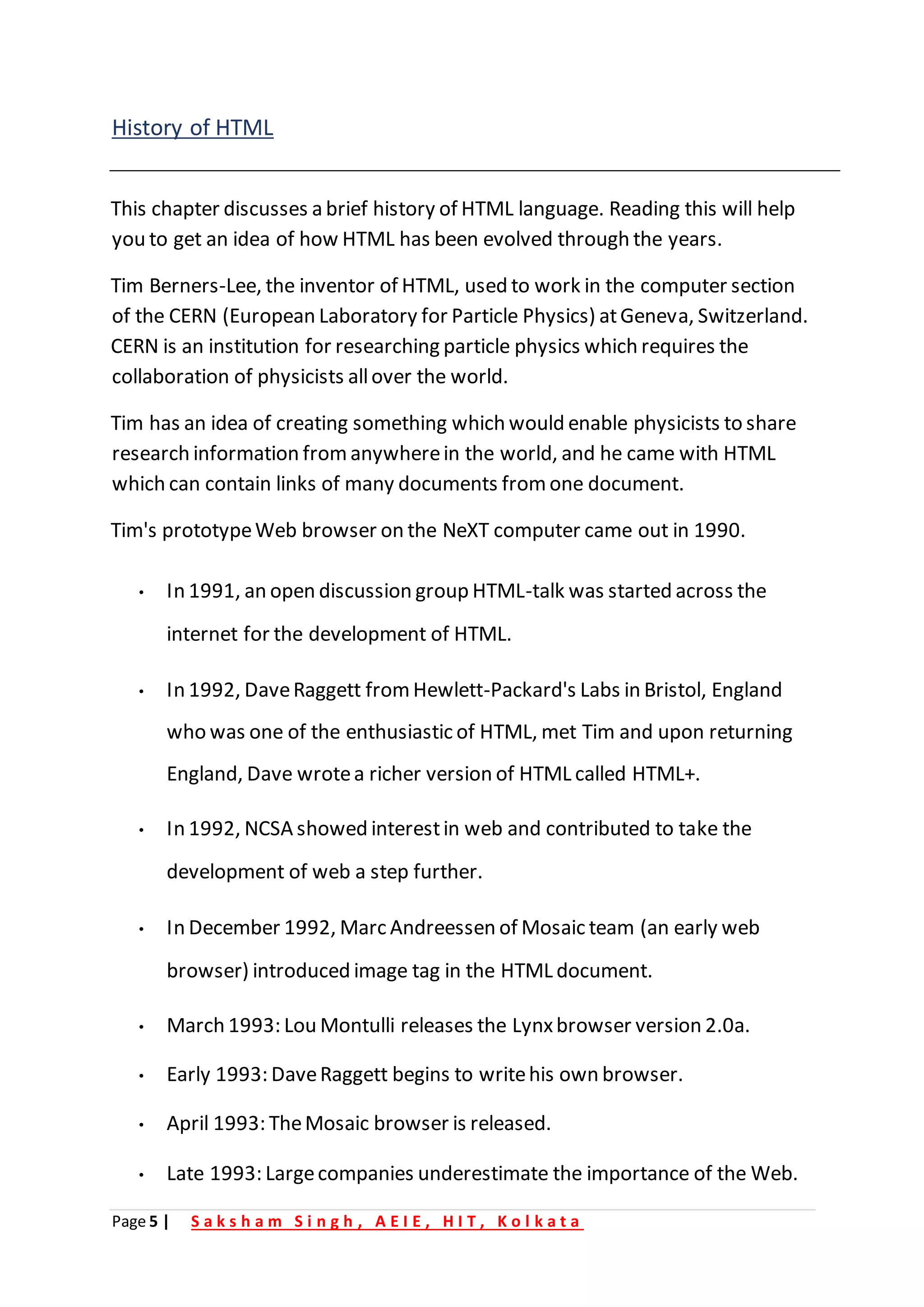 Page 5 | S a k s h a m S i n g h , A E I E , H I T , K o l k a t a
History of HTML
This chapter discusses a brief history of HTML language. Reading this will help
you to get an idea of how HTML has been evolved through the years.
Tim Berners-Lee, the inventor of HTML, used to work in the computer section
of the CERN (European Laboratory for Particle Physics) atGeneva, Switzerland.
CERN is an institution for researching particle physics which requires the
collaboration of physicists allover the world.
Tim has an idea of creating something which would enable physicists to share
research information fromanywherein the world, and he came with HTML
which can contain links of many documents from one document.
Tim's prototypeWeb browser on the NeXT computer came out in 1990.
• In 1991, an open discussion group HTML-talk was started across the
internet for the development of HTML.
• In 1992, DaveRaggett from Hewlett-Packard's Labs in Bristol, England
who was one of the enthusiastic of HTML, met Tim and upon returning
England, Dave wrotea richer version of HTML called HTML+.
• In 1992, NCSA showed interestin web and contributed to take the
development of web a step further.
• In December 1992, Marc Andreessen of Mosaic team (an early web
browser) introduced image tag in the HTML document.
• March 1993: Lou Montulli releases the Lynxbrowser version 2.0a.
• Early 1993: DaveRaggett begins to writehis own browser.
• April 1993: TheMosaic browser is released.
• Late 1993: Largecompanies underestimate the importance of the Web.
 