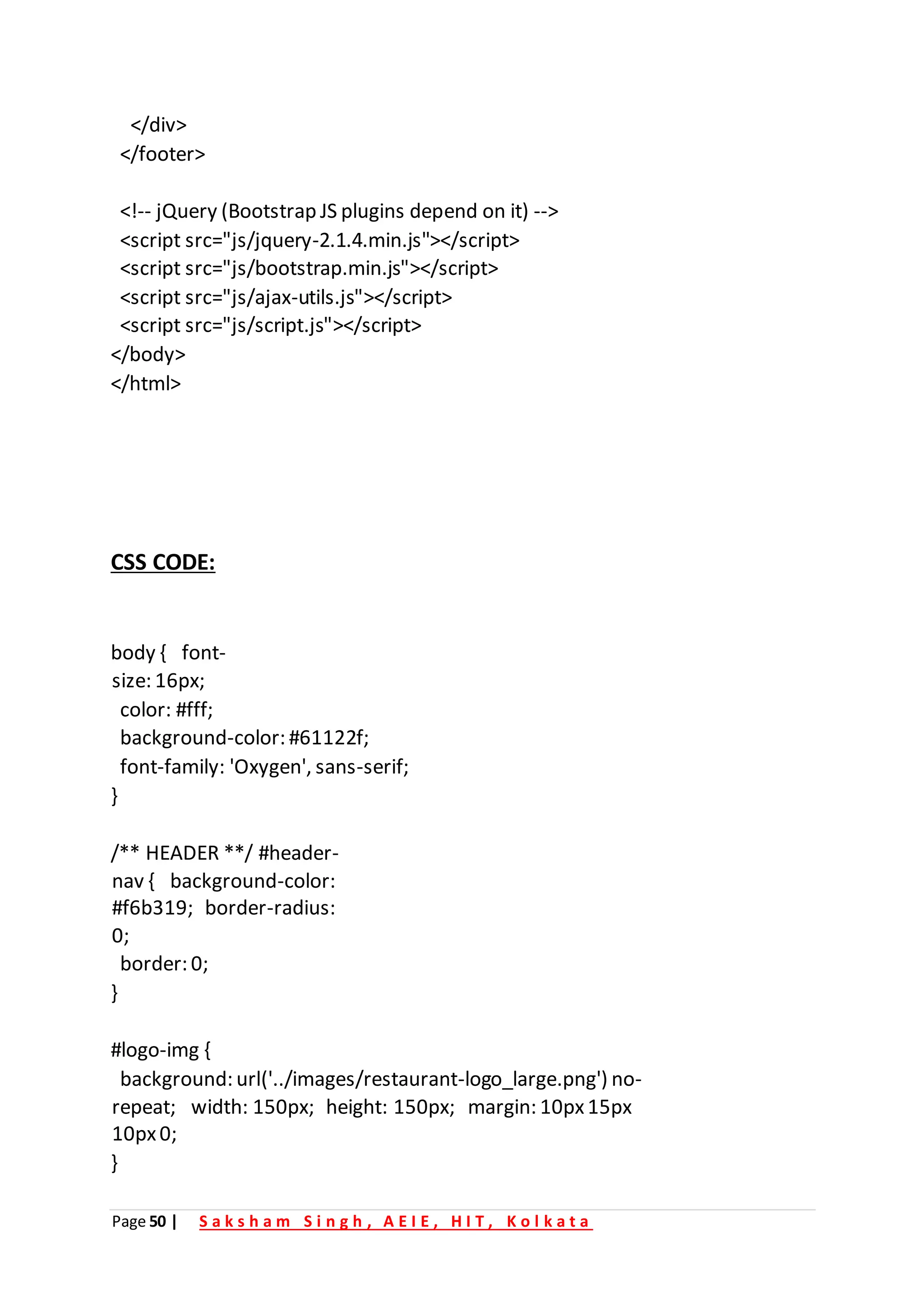 Page 50 | S a k s h a m S i n g h , A E I E , H I T , K o l k a t a
</div>
</footer>
<!-- jQuery (Bootstrap JS plugins depend on it) -->
<script src="js/jquery-2.1.4.min.js"></script>
<script src="js/bootstrap.min.js"></script>
<script src="js/ajax-utils.js"></script>
<script src="js/script.js"></script>
</body>
</html>
CSS CODE:
body { font-
size: 16px;
color: #fff;
background-color: #61122f;
font-family: 'Oxygen', sans-serif;
}
/** HEADER **/ #header-
nav { background-color:
#f6b319; border-radius:
0;
border: 0;
}
#logo-img {
background: url('../images/restaurant-logo_large.png') no-
repeat; width: 150px; height: 150px; margin: 10px15px
10px0;
}
 