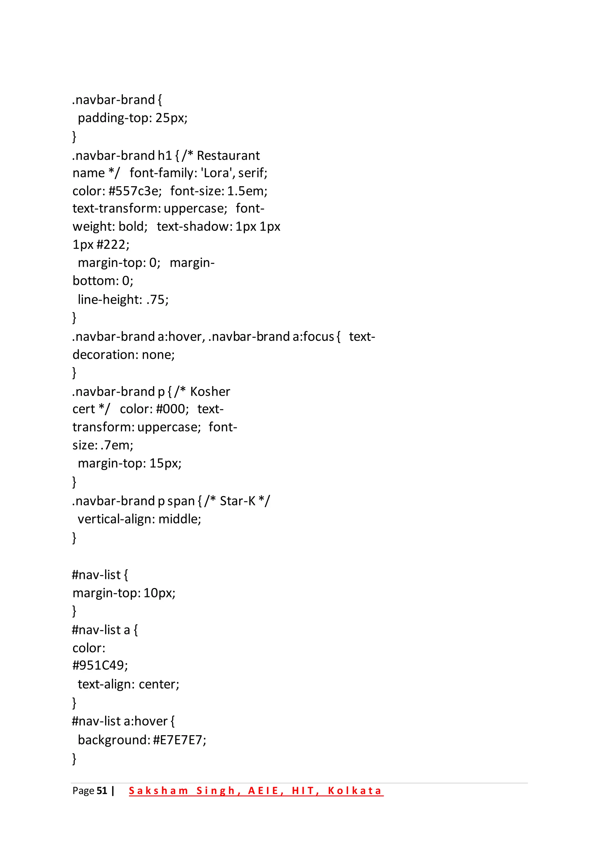 Page 51 | S a k s h a m S i n g h , A E I E , H I T , K o l k a t a
.navbar-brand {
padding-top: 25px;
}
.navbar-brand h1 { /* Restaurant
name */ font-family: 'Lora', serif;
color: #557c3e; font-size: 1.5em;
text-transform: uppercase; font-
weight: bold; text-shadow: 1px 1px
1px #222;
margin-top: 0; margin-
bottom: 0;
line-height: .75;
}
.navbar-brand a:hover, .navbar-brand a:focus{ text-
decoration: none;
}
.navbar-brand p { /* Kosher
cert */ color: #000; text-
transform: uppercase; font-
size: .7em;
margin-top: 15px;
}
.navbar-brand p span { /* Star-K */
vertical-align: middle;
}
#nav-list {
margin-top: 10px;
}
#nav-list a {
color:
#951C49;
text-align: center;
}
#nav-list a:hover {
background: #E7E7E7;
}
 