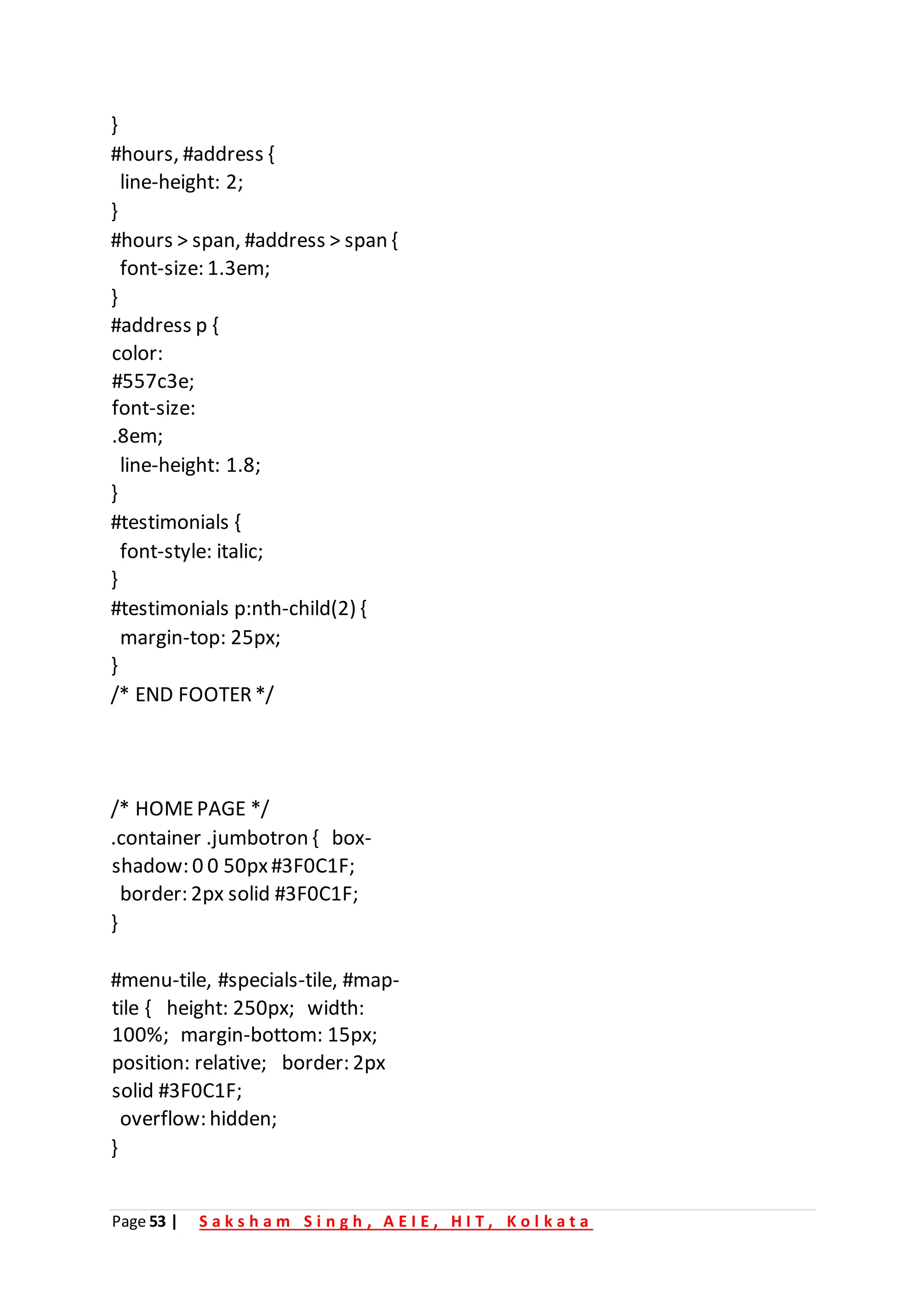 Page 53 | S a k s h a m S i n g h , A E I E , H I T , K o l k a t a
}
#hours, #address {
line-height: 2;
}
#hours > span, #address > span {
font-size: 1.3em;
}
#address p {
color:
#557c3e;
font-size:
.8em;
line-height: 1.8;
}
#testimonials {
font-style: italic;
}
#testimonials p:nth-child(2) {
margin-top: 25px;
}
/* END FOOTER*/
/* HOMEPAGE */
.container .jumbotron { box-
shadow: 0 0 50px#3F0C1F;
border: 2px solid #3F0C1F;
}
#menu-tile, #specials-tile, #map-
tile { height: 250px; width:
100%; margin-bottom: 15px;
position: relative; border: 2px
solid #3F0C1F;
overflow: hidden;
}
 